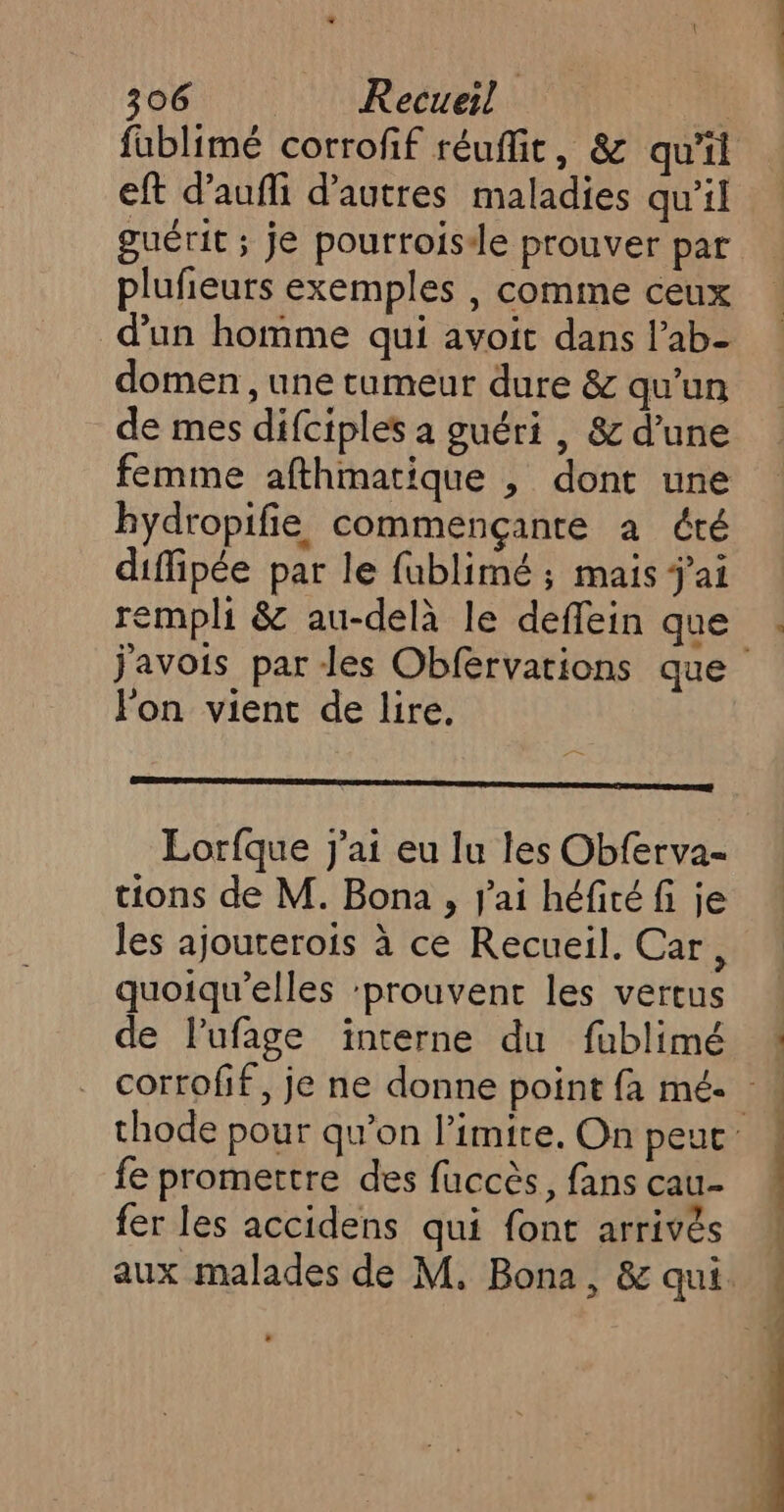 eft d’aufli d’autres maladies qu’il guérit ; je pourroisde prouver par plufieurs exemples , comme ceux d'un homme qui avoit dans l’ab- domen, une tumeur dure &amp; qu’un de mes difciples à guéri , &amp; d’une femme afthmatique , dont une bydropifie commençante à été diffipée par le fublimé ; mais j'ai rempli &amp; au-delà le deffein que lon vient de lire. En Ro Lorfque j'ai eu lu les Obferva- tions de M. Bona , j'ai héfité fi je les ajouterois à ce Recueil. Car, quoiqu’elles ‘prouvent les vertus de lufage interne du fublimé fe promettre des fuccès, fans cau- fer les accidens qui font arrivés