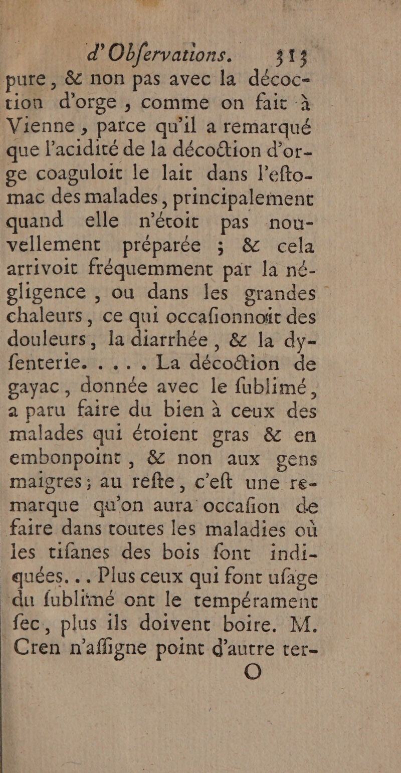 pure, &amp; non pas avec la décoc- tion d'orge ; comme on fait à Vienne , parce qu'il a remarqué que l’acidité de la décoétion d’or- ge coaguloit le lait dans Pefto- mac des malades, principalement quand elle n'éroit pas nou- vellement préparée ; &amp; cela arrivoit fréquemment par la né- gligence , ou dans les grandes chaleurs, ce qui occafionnoït des douleurs, la diarrhée , &amp; la dy- fenterie. . ... La décoétion de gayac, donnée avec le fublimé, a paru faire du bien à ceux des malades qui étoient gras &amp; en embonpoint , &amp; non aux gens maigres ; au refte, c’eft une re- marque qu'on aura occafion de faire dans toutes les maladies où les tifanes des bois font indi- _quées. .. Plus ceux qui font ufage du fublimé ont le tempérament fec, plus ils doivent boire. M. Cren n’afligne point d'autre rer-