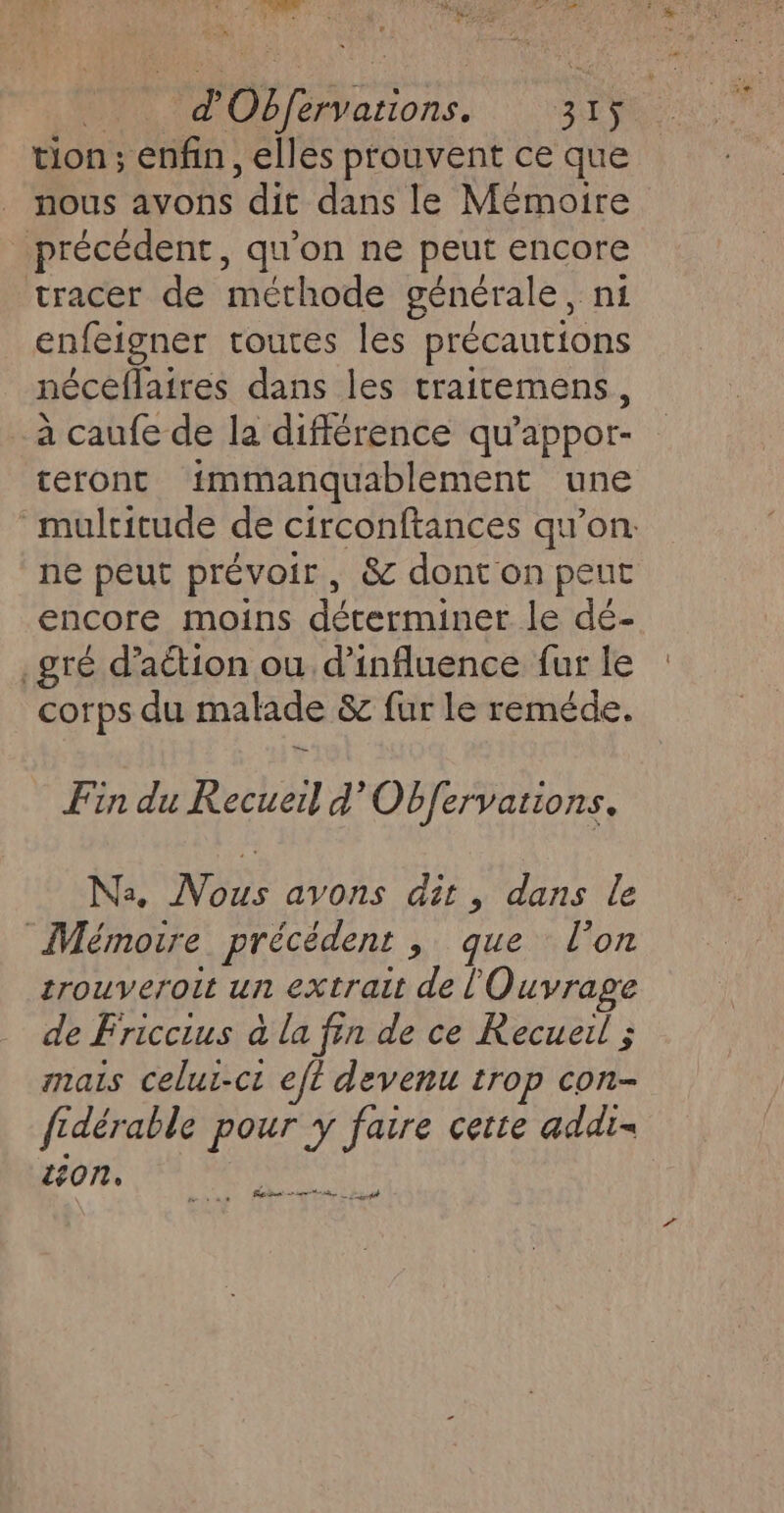 | rss. gi 5. tion; enfin, elles prouvent ce que nous avons dit dans le Mémoire précédent, qu'on ne peut encore tracer de méthode générale, ni enfeigner toutes les précautions néceflaires dans les traitemens, à caufe de la différence qu’appor- teront immanquablement une mulritude de circonftances qu’on: ne peut prévoir, &amp; dont on peut encore moins déterminer le dé- .gré d’action ou d'influence fur le corps du malade &amp; fur le reméde. Fin du Recueil d'Obfervations. Na. Nous avons dit, dans le Mémoire précédent à: querndion trouveroit un extrait de l'Ouvrage de Friccius à la fin de ce Recueil ; mais celui-ci eft devenu trop con- fidérable pour y faire cette add. ton,