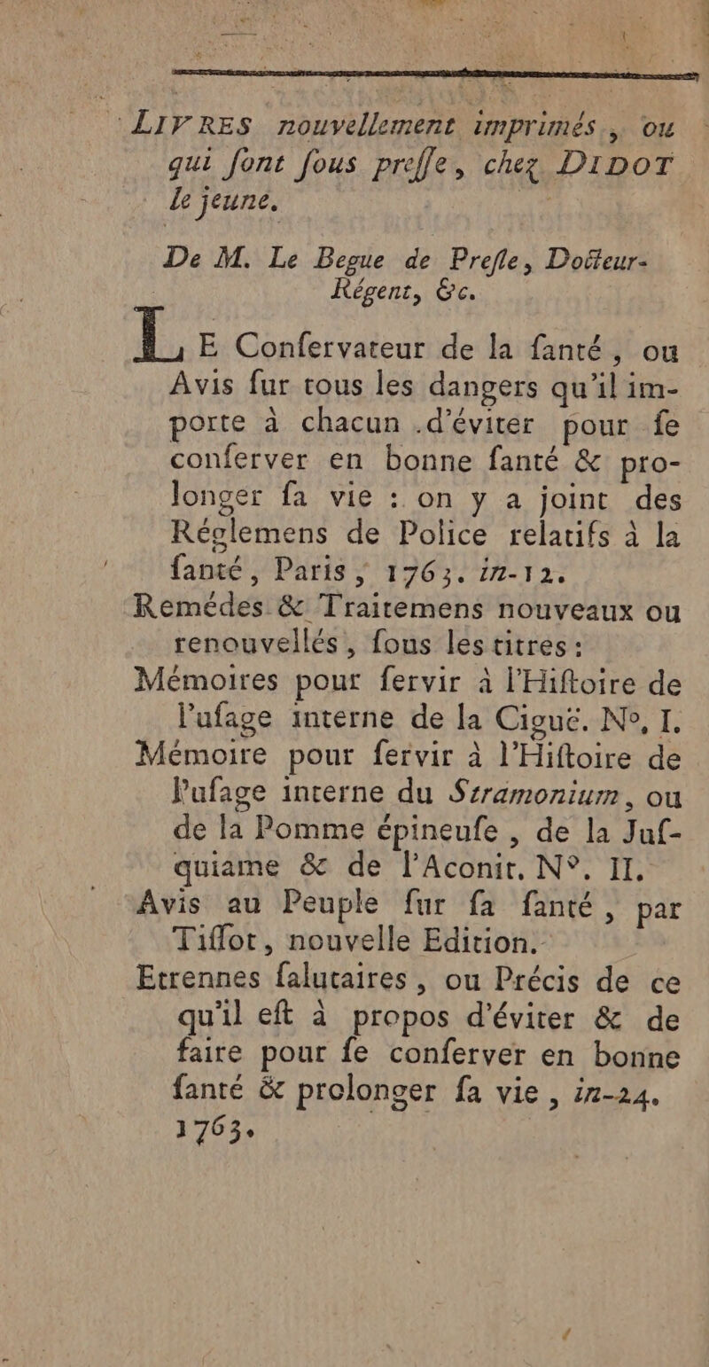 : LIVRES nouvellement imprimés, ou qui font fous prefle, chez DIDoT Le jeune. qe De M. Le Begue de Prefle, Dofteur- KRégent, Gc. LE. E Confervateur de la fanté, ou Avis fur tous les dangers qu’il im- porte à chacun .d’éviter pour fe conferver en bonne fanté &amp; pro- Jonger fa vie : on y a joint des Réglemens de Police relatifs à la fanté, Paris ; 1763. in-12. Remédes &amp; Traitemens nouveaux ou renouvellés, fous lestitres : Mémoires pour fervir à l’'Hiftoire de l’ufage interne de la Ciguë. N°, I. Mémoire pour fervir à l’Hiftoire de Pufage interne du Srramonium, ou de la Pomme épineufe , de la Juf- quiame &amp; de l’Aconit, N°. II. Avis au Peuple fur fa fanté, par Tifot, nouvelle Edition. Etrennes falutaires , ou Précis de ce qu'il eft à propos d'éviter &amp; de faite pour fe conferver en bonne fanté &amp; prolonger fa vie , ir-24. 1763. | 3 F Li cf Où