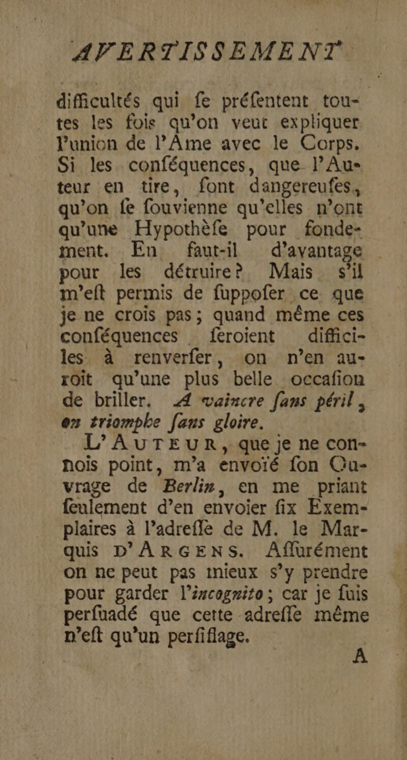 difficultés qui fe préfentent tou- tes les fois qu’on veut expliquer Punion de l’Ame avec le Corps. Si les conféquences, que l’Au- teur en tire, font dangereufes., qu’on fe fouvienne qu’elles n’ont qu’une Hypothèfe pour fonde- ment. En faut-il d'avantage pour les détruire? Mais s'il m'eft permis de fuppofer ce que je ne crois pas; quand même ces conféquences feroient diffici- les à renverfer, on n’en au- roïit qu’une plus belle occafion de briller, 4 vaincre fans péril. en triomphe [ans gloire. L'AUTEUR, que je ne con- hois point, m’a envoié fon Qu- vrage de Berlin, en me priant feulement d’en envoier fix Exem- plaires à l’adrefle de M. le Mar- quis D'ARGENS. Aflurément on ne peut pas tnieux s’y prendre pour garder l’ércogrito; car je fuis perfuadé que cette adrefle même n’eft qu’un perfiflage. À