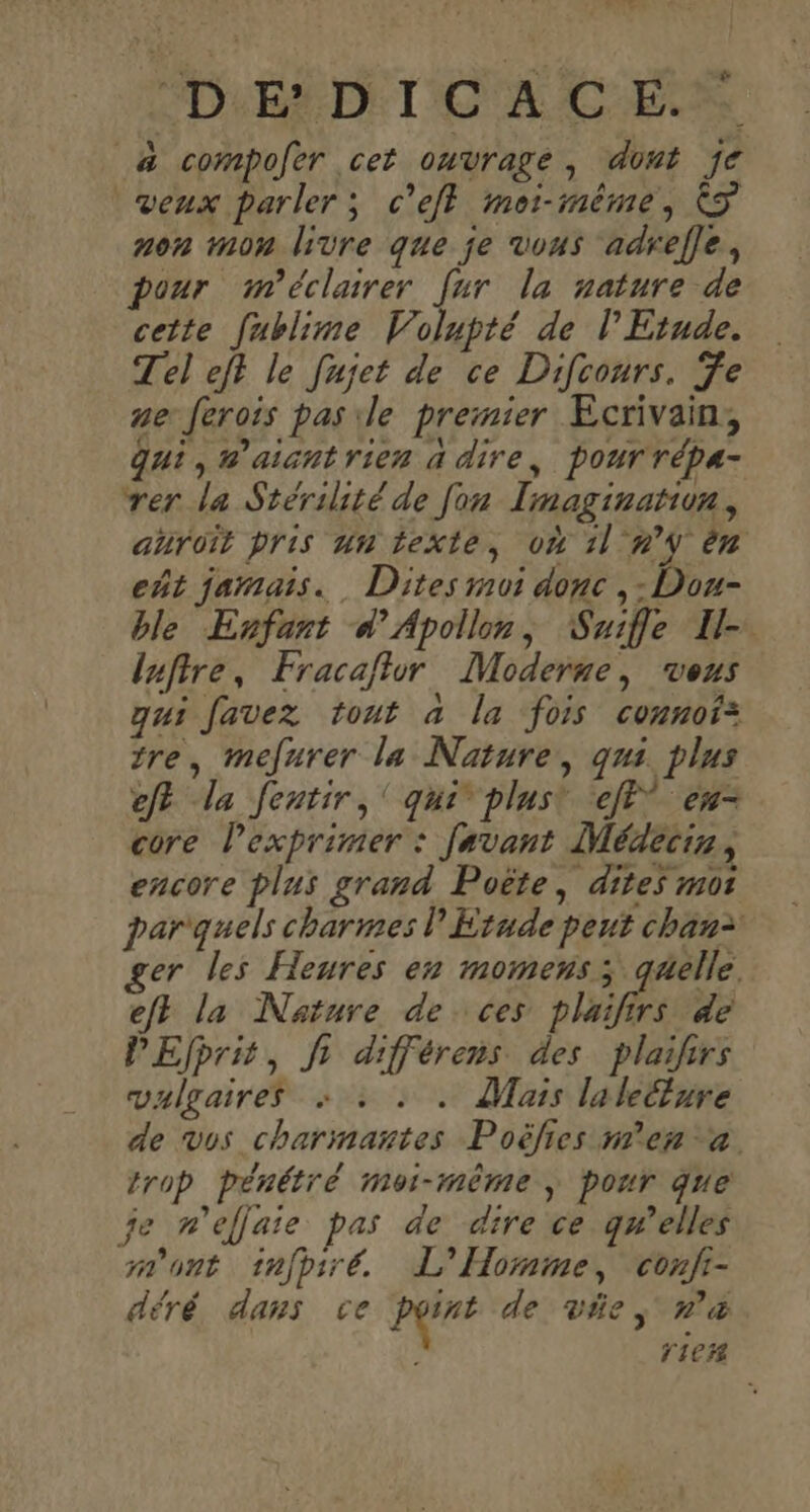 “ #4 &amp; ED TOL CES _&amp; compofer cet ouvrage, dont je ‘veux parler; c’efl moi-même, © non mon livre que je vous adref]e, pour m'éclairer [ur la nature de cette [ublime Volupté de l'Etude. Tel eft le fujet de ce Difcours. Te ve ferois pas ile premier Ecrivain, gui, #’aicntrien à dire, pour répa- rer la Stérilité de fon Imaginatiun, anroit pris un texte, où 11 n° èn eñt jamais. Dites moi donc , - Dou- ble Enfant d’'Apolln, Suifle Il-. luftre, Fracaflur Moderne, veus qui favez tout à la fois connof: tre, mefurer la Nature, qui. plus ef la Jentir,' qui plus! eff en- core lexprimer : Javant Médecis, encore plus grand Poëte, dites mot par'quels charmes P Etude peut chan= er les Heures en momens; quelle. ef la Nature de ces pluifirs de PEfprit, fr différens des plaiirs vulgaires + : : . Mais laleture de vos charmantes Poëlies m'en a. trop pénétré moi-même, pour que je n’éflaie pas de dire ce gwelles sont tnfpiré. L'Homme, confr- déré dans ce pins de vie, n&amp; ; rie#