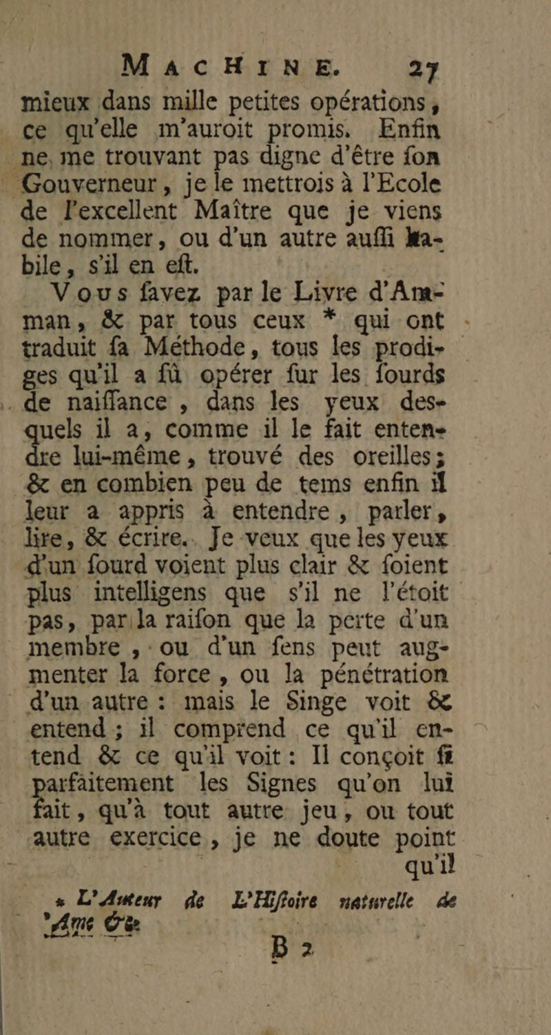 mieux dans mille petites opérations, ce qu'elle m'auroit promis, Enfin _ne, me trouvant pas digne d'être fon _ Gouverneur, je le mettrojs à l'Ecole de l'excellent Maître que je viens de nommer, ou d’un autre aufli ka- bile, s’il en ef. | Vous favez par le Livre d'Arm- man, &amp; par tous ceux * qui ont traduit fa Méthode, tous les prodi- ges qu'il a fà opérer fur les fourds . de naïffance , dans les yeux des- quels il a, comme il le fait enten- e lui-même, trouvé des oreilles; &amp; en combien peu de tems enfin leur a appris à entendre, parler, lite, &amp; écrire.. Je veux que les yeux d'un fourd voient plus clair &amp; foient plus intelligens que s'il ne létoit pas, parila raifon que la perte d'un membre , ou d'un fens peut aug- menter la force , ou la pénétration d’un autre : mais le Singe voit &amp; entend ; il comprend ce qu'il en- tend &amp; ce qu'il voit: Il conçoit ff arfaitement les Signes qu'on lui fait, qu'à tout autre jeu, ou tout autre exercice, je ne doute point | | qu'il s L'Awmeur de L'Hifloire naturelle de | Am Ce du B 2