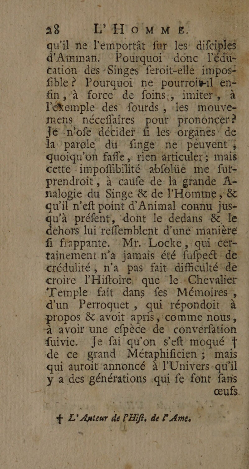 Lauf - 21e _ 43 EH OM E! LIFE Puy x + d'Amman. Pourquoi donc l'édu cation des -Singes feroit-elle impos=… fible? Pourquoi ne pourroi#il en fin,’à force de foins:, imiter, à l'ékemple des fourds , les mouve- mens néceflaires pour prononcer? Jé -n'ofe décider fi les organes’ de la parole du finge ne peuvent; quoiqu'on fafle , rien articuler; mais cetté impoñlbilité abfolüe me fut- prendroit, à caufe de la grande A- nalogie du Singe &amp; de l'Homme, &amp; qu'il n’eft point d'Animal connu jus- u’à préfent, dont le dedans &amp; le die lui reffemblent d'uné manière fi frappante. : Mr.- Locke, qui «cer- tainement n’a jamais été fufpect de crédulité, n'a pas fait difficulté de croire l’Hiftoiré que le «Chevalier ‘Temple fait dans fes Mémoires’, d'un Perroquet , qui répondoit à propos &amp; avoit apris, comme nous, à avoir une efpèce de convérfation fuivie. Je fai qu'on s’eft moqué f de ce grand Métaphificien ; mais qui auroit annoncé à l’Univers-qu’il y a des générations .qui fe font fans œufs. EE) k + + Pr Auteur de PER, de l' Ame, ; ? x: A
