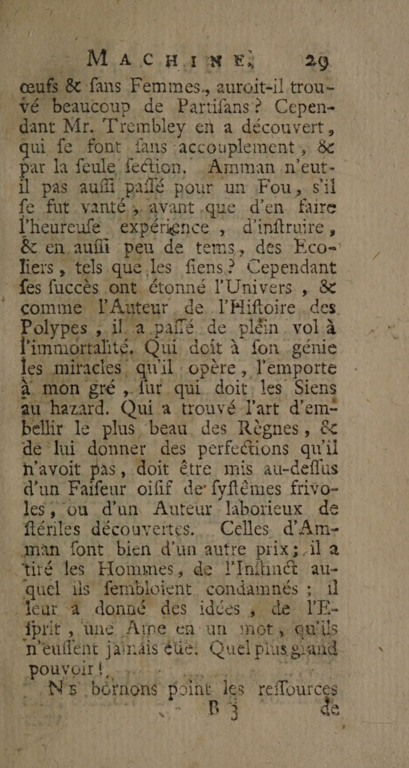 | F_: &amp; fans Femmes., auroit-il trou _ vé beaucoup de Partifans ? Cepen- » dant Mr. Trembley en a découvert, ui fe font fans: jaccouplement , &amp; par la feule fetion, .Amman n’eut- il pas auf paiñé pour un Fou, s'il fe fut vanté ; avant .que d'en faire lheureufé expérience , d'inftruire, &amp; en aufi peu de tems, des Eco- liers, tels que.les fiens? Cependant fes fuccès ont étonné l'Univers , &amp; comme l'Auteur de PHifoire.des Polypes ila.pañé, de pléin, vol à l'immortalté, Qui doit à fon génie les miracles qu'il opère , l'emporte à. mon gré ,. {ur qui doit: les Siens au hazard. Qui a trouvé l’art d’em- bellir le plus beau des Règnes, &amp; de lui donner des perfections qu'il h'avoit pas, doit être mis au-deffus d'un Faifeur oifif de: fyftèmes frivo- les, ou d’un Auteur ‘laborieux de flériles découvertes. Celles d'Am- man font bien d’un autre prix; il a ‘tiré les Hommes, de l’Infhincét au- quel is fémbloient condamnés ; il -Vegr 4 donné des idées ; de ee prit , üne Aine en un not, qu'ils n'euflent jaindis éue: Quel Plus g gang ANSE NS borné point les refources ” BP 3 de