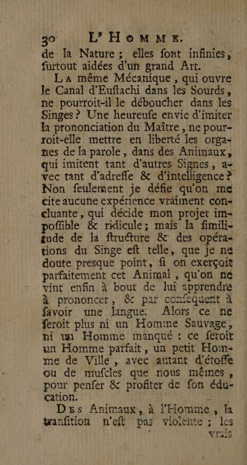 de la Nature; elles font infinies, - furtout aidées d'un grand Art. La même Mécanique , qui ouvre le Canal d'Euftachi dans les Sourds, ne pourroit-il le déboucher dans les Singes? Une heureufe envie d'imiter là prononciation du Maître , ne pour- roit-elle mettre en liberté les orga- nés de la parole, dans dés Animaux, qui imitent tant d'autres Signes, a= vec tant d’adrefle &amp; d'intelligence ? Non feulement je défie qu'on me cite aucune expérience vralinent COf= ._ cluante, qui décide mon projet im- offible &amp; ridicule; mais la fimili- tude de la ftrudture &amp; des opéra tions du Singe eft telle, que je né doute presque point, fi on exerçoit parfaitement cet Animal, qu'on né vint enfin à bout de lui apprendré à prononcer, &amp; par comeQuett à favoir une langue. Alors ce ne feroit plus ni un Homme Sauvage, ni un Homme inanqué : ce féroit un Homme parfait, un petit Hoïm- me de Ville , avec autant d'étofe ou de mufcles que nous méêineés, pour penfer &amp; profiter de fon édu- cation. tn Ds Animaux, à l'Homme, la tanfition n'eft pas vioiente ; les n vrA1s LAS