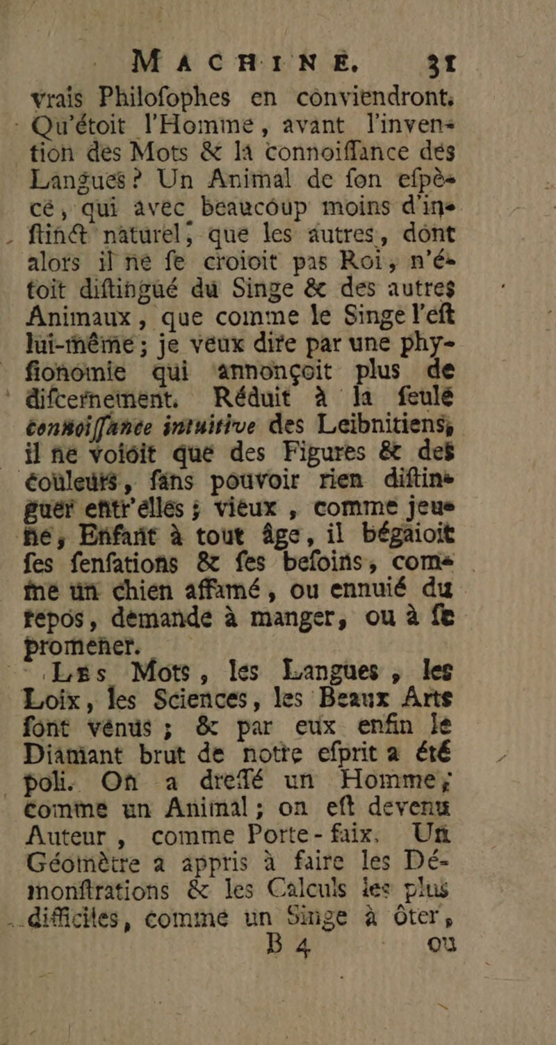 \ vrais Philofophes en conviendront, Langue? Un Animal de fon efpès cé, qui avec beaucoup moins d'ige ftin@ naturel, que les autres, dont alots il ñé fe croioit pas Roi, n’é. toit diftingué du Singe &amp; des autres Animaux, que comme le Singe left lui-même ; je veux dire par une phy- fionomie qui ‘annonçoit plus de conkoïffance intuitive des Leïbnitiens, il fe voioit que des Figures &amp; des guér eñitr'éllés ; vieux , comme jeus fes fenfations 8x fes befoins, come ine un chien affamé, ou ennuié du tepos, demande à manger, ou à fe promener. font vénus ; &amp; par eux enfin je Diamant brut de notre efprit a été pol. On a drefé un Homme; Auteur , comme Porte-faix, Un Géoimètre à appris à faire les Dé- monftrations &amp; les Calculs les plus B 4 où