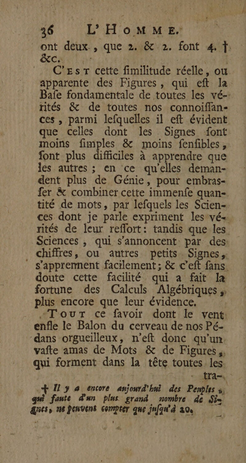 ont deux, que 2. &amp; 2. font 4. CT a (5 4 C'Es Tr cette fimilitude réelle, ou apparente des Figures, qui eft la Bafe fondamentale de toutes les vé-: rités &amp; de toutes nos connoiffan- ces , parmi lefquelles il eft évident que celles dont les Signes font moins fimples &amp; moins fenfbles, font plus difficiles à apprendre que les autres ; en ce qu’elles deman- dent plus de Génie, pour embras- fer &amp; combiner cette immenfe quan-. tité de mots, par lefquels les Scien- ces dont je parle expriment lesvé« rités de leur reflort: tandis que les Sciences , qui s’annoncent par des chiffres, ou antres petits. Signes. ” s’appremnent facilement ; &amp; c'eft fans. doute cette facilité qui a fait la fortune des Calculs Algébriques ; plus encore que leur évidence, +TouT ce favoir dont le vent enfle le Balon du cerveau de nos Pé- “dans orgueilleux, n’eft donc qu’un vafte amas de Mots &amp; de Figures, qui forment dans la tête toutes les : | tra, + I y à encore aujourd'hui des Penples s, qui fante d'un plus grand nombre de Si ges, ne Penvens compter que jufqu'à 20