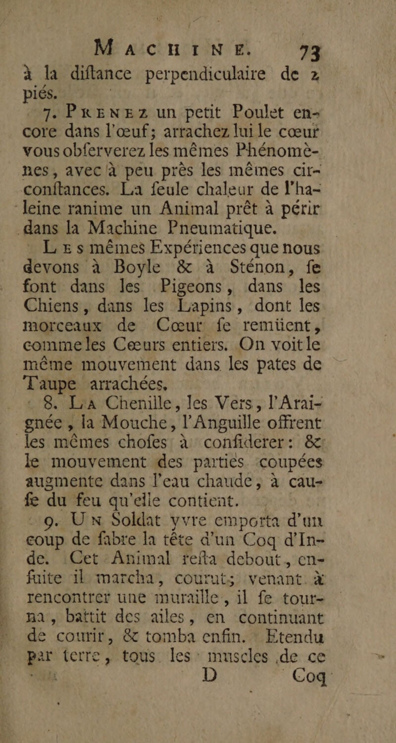 à la diftance perpendiculaire de z piés. 7. PRENEZ un petit Poulet en- core dans l'œuf; arrachez luile cœur vous obferverez les mêmes Phénomè- nes, avec à peu près les mêmes cir- conftances. La feule chaleur de l’ha- leine ranime un Animal prêt à périr dans là Machine Pneumatique. _ LE s mêmes Expériences que nous devons à Boyle &amp; à Sténon, fe font dans les Pigeons, dans les Chiens, dans les Lapins, dont les morceaux de Cœur fe remiüent, comme les Cæurs entiers. On voitle même mouvement dans les pates de Taupe arrachées, : 8. ra Chenille, les Vers, l’Arai- gnée , la Mouche, l’Anguille offrent les mêmes chofes à confiderer: &amp;: le mouvement des parties coupées augmente dans l’eau chaude, à cau- fe du feu qu'elle contient. 9. Ux Soldat yvre emporta d’un coup de fabre la tête d’un Coq d’In- de. Cet Animal fefta debout, en- faite ik marcha, couruts venant. x rencontrer une muraille, il fe tour- na, battit des ailes, en continuant de courir, &amp; tomba enfin. Etendu par terre, tous les muscles de ce AA D Coq
