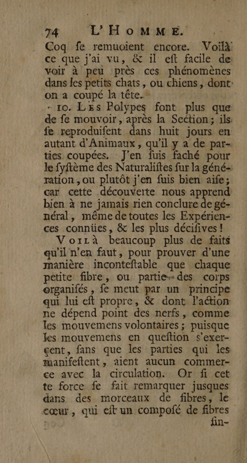 T4 L'HomMM“ME. Coq fe remuoient encore. Voilà ce que j'ai vu, &amp; il eft facile de voir à peu près ces phénomènes dans les petits chats, ou chiens, dont: on a coupé la tête. | - ro. LEs Polypes font plus que de fe mouvoir, après la Section; ils: fe reproduifent dans huit jours en autant d'Animaux, qu'il y a de par- ties coupées. J'en fuis faché pour le fyftème des Naturaliftes fur la géné-: ration, ou plutôt j'en fuis bien aife; car cette découverte nous apprend bien à ne jamais rien conclure de gé- néral, même de toutes les Expérien- ces connües, &amp; les plus décifives ! Voxzà beaucoup plus de faits qu’il n’en faut, pour prouver d’une manière inconteftable que chaque petite fibre, ou partie-des corps organifés , fe meut par un principe qui lui eft propre, &amp; dont la&amp;ion ne dépend point des nerfs, comme les mouvemens volontaires ; puisque les mouvemens en queition s’exer- gent, fans que les parties qui les æanifeftent, aient aucun commer- ce avec la circulation. Or fi cet te force fe fait remarquer jusques dans des morceaux de fibres, le cœur, qui eft un compoié de fibres