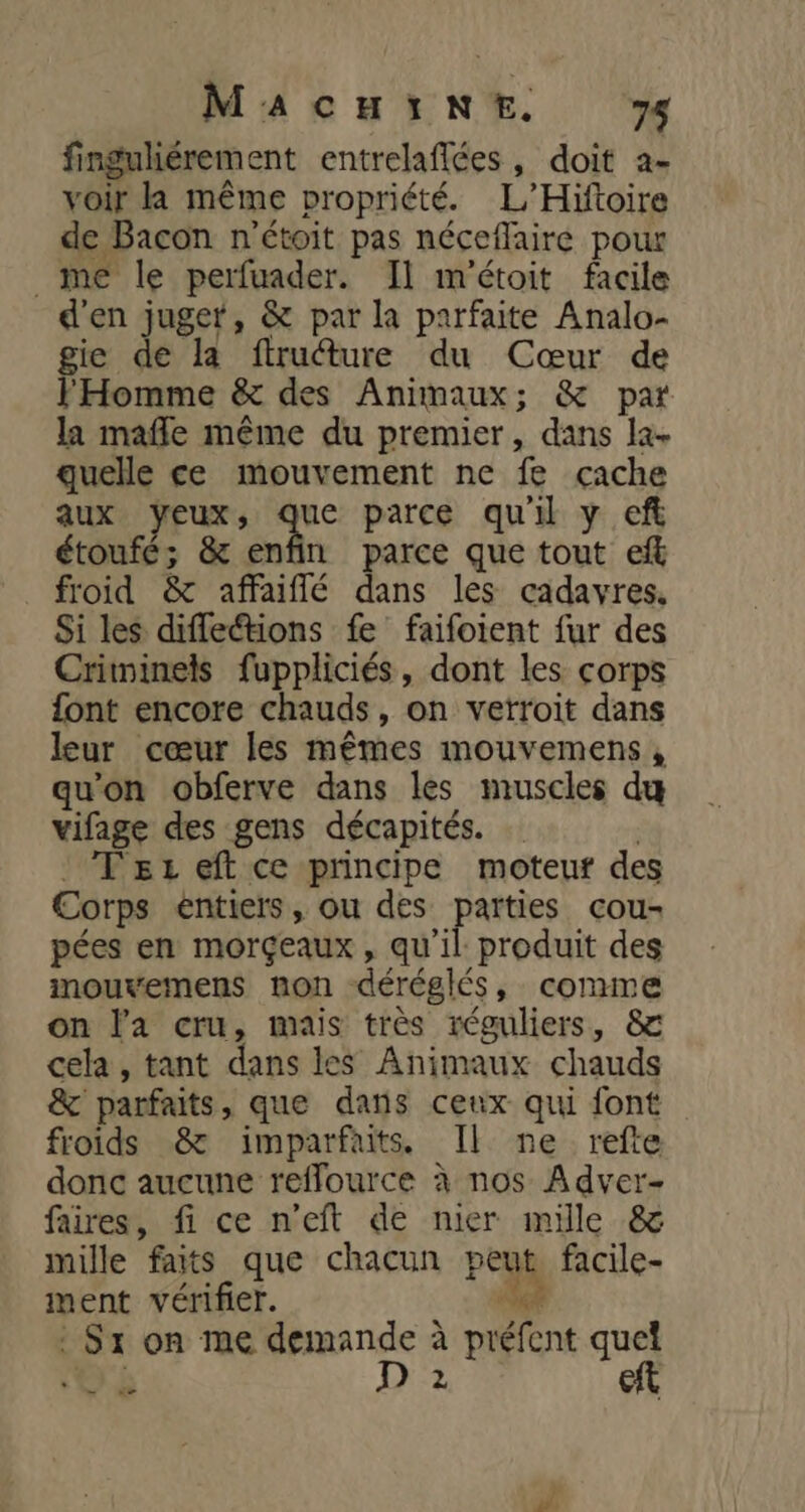 finguliérement entrelaffées, doit a- voir la même propriété. L'Hiftoire de Bacon n'étoit pas néceflaire pour _me le perfuader. Il m'étoit facile d'en juger, &amp; par la parfaite Analo- gie de la ftruure du Cœur de l'Homme &amp; des Animaux; &amp; par la mafle même du premier, dans la. quelle ce mouvement ne fe cache aux dr ne parce qu'il y ef étoufé; &amp; enfin parce que tout ef froid &amp; affaiflé dans les cadavres, Si les diffections fe faifoient fur des Criminels fuppliciés, dont les corps font encore chauds, on vetroit dans leur cœur les mêmes mouvemens , qu'on obferve dans les muscles dœ vifage des gens décapités. Tez eft ce principe moteuf des Corps éntiers, ou des parties cou- pées en morçeaux, qu'il produit des mouvemens non déréglés, conne on l'a cru, mais très réguliers, &amp; cela, tant dans les Animaux chauds &amp; parfaits, que dans ceux qui font froids &amp; imparfaits. Il ne refte donc aucune reffource à nos Adver- faires, fi ce n’eft de nier mille &amp; mille faits que chacun : peu facile- ment vérifier. : Sr on me demande à bent quel Gi AXE? eft =
