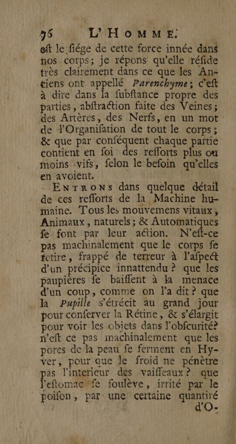 56 L'HOMME. | eft le fiége de cette force innée dans nos corps; je répons qu’elle réfide très clairement dans ce que les An- tiens ont appellé Parenchyme: c'eft à dire dans la fubftance propre des parties , abitraétion faite des Veines; des Artères, des Nerfs, en un mot de l'Organifation de tout le corps; &amp; que par conféquent chaque païtie contient en foi des reflorts plus ou moins -vifs, felon le befoin qu’elles en avoient. EnrronNs dans quelque détail de ces reflorts de la Machine hu- maine. Tous les mouvemens vitaux, Animaux, naturels; &amp; Automatiques fe font par leur action. N'eft-ce pas machinalement que le corps fe fctire, frappé de terreur à l’afpect d'un précipice innattendu ? que les paupières fe baiffent à la menace d'un coup, comme on l'a dit? que la Pupille s'étrécit au grand jour pour conferver la Rétine, &amp; s’élargit pour voir les objets dans l'obfcurité? n'eft ce pas imachinalement que les pores de la peau fe ferment en Hy- ver, pour que le froid ne pénètre pas l'interieur dés vaiffleaux ? que l'eftomac#fe foulève, irrité par le poifon, par une certaine PE