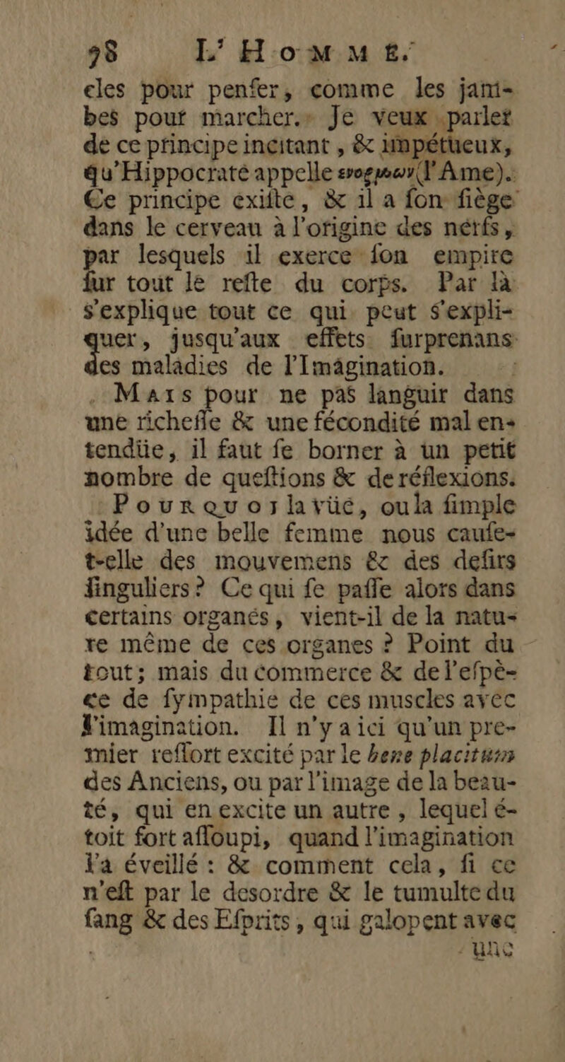 98 I’ Homme. les pour penfer, comme les jami- bes pouf marcher.» Je veux .parlet de ce principe incitant , &amp; impétueux, gu’Hippocraté appelle sogmar(l Ame). Ce principe exifte, &amp; il a fon fiège dans le cerveau à l'origine des nétfs, par lesquels il exerce fon empire 4 tout le refte du corps. Par à s'explique tout ce qui peut S'expli- bass » jusqu'aux effets furprenans: es maladies de l’'Imägination. | . Mars pour ne pas languir dans une richefle &amp; une fécondité mal en+ tendiie, il faut fe borner à un petit nombre de queftions &amp; de réflexions. Pourauojltvüeé, oula fimple idée d’une belle femme nous caufe- t-elle des mouvemens &amp;c des defirs finguliers? Ce qui fe pafle alors dans certains organés, vient-il de la natu- re même de ces organes ? Point du tout; mais du commerce &amp; de lefpè- ce de fympathie de ces muscles avec Vimagination. Iln'yaici qu'un pre- mier reflort excité par le here placiturs des Anciens, ou par l’image de la beau- té, qui enexcite un autre , lequel é- toit fort afloupi, quand l'imagination Va éveillé : &amp; comment cela, fi ce n'eft par le desordre &amp; le tumultedu fang &amp; des Efprits , qui galopent avec ve - Lits