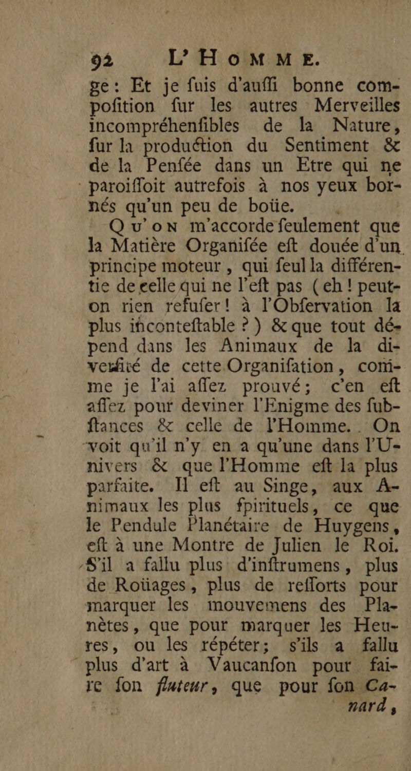 ge: Et je fuis d'aufli bonne com- pofition fur les autres Merveilles incompréhenfibles de la Nature, fur là produétion du Sentiment &amp; de la Penfée dans un Etre qui ne paroifloit autrefois à nos yeux bor- nés qu'un peu de boüe. Qu'on m'accorde feulement que la Matière Organifée eft douée d'un principe moteur , qui feul la différen- tie de eelle qui ne l’eft pas (eh ! peut- on rien refufer! à l'Obfervation la plus ifconteftable ? ) &amp; que tout dé- pend dans les Animaux de la di- vetfité de cette Organifation, com- me je l'ai affez prouvé; c'en eft aflez pour deviner l'Enigme des fub- ftances &amp; celle de l'Homme... On “voit qu'il n'y en à qu’une dans l'U- nivers &amp; que l'Homme eft la plus parfaite. Il eft au Singe, aux A- nimaux les plus fpirituels, ce que le Pendule Planétaire de Huygens, eft à une Montre de Julien le Roi. S'il a fallu plus d'inftrumens, plus de Roüages, plus de reflorts pour marquer les mouvemens des Pla- nètes, que pour marquer les Heu- res, ou les répéter; s'ils a fallu plus d'art à Vaucanfon pour fai- ic fon fluteur, que pour fon Ca- g. nard,