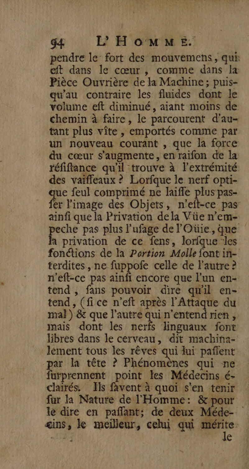 pendre le’ fort des mouvemens, qui eft dans le cœur , comme dans la Pièce Ouvrière de la Machine; puis- qu'au contraire les fluides dont le volume eft diminué, aiant moins de chemin à faire, le parcourent d’au- tant plus vîte , emportés comme par un nouveau courant , que la force du cœur s’augmente, en raifon de la réfiflance qu'il trouve à l'extrémité des vaiffeaux ? Lorfque le nerf opti- que feul comprimé ne laifle plus pas- fer l'image des Objets, n'eft-ce pas ainfi que la Privation dela Vüe n’em- peche pas plus l’ufage de l'Oüie,que À privation de ce fens, lorfque ‘les fonétions de la Portion Molle font in- terdites , ne fuppofe celle de l’autre ? n'eft-ce pas ainfi encore que l'un en- tend , fans pouvoir dire qw'il en- tend, (fice n’eft après l’Attaque du mal) &amp; que l’autre Fa n'entend rien , mais dont les nerfs linguaux font libres dans le cerveau, dit machina- lément tous les rêves qui lui pañlent par la tête ? Phénomènes qui ne furprennent point les Médecins é- clairés. Ils favent à quoi s'en tenir fur la Nature de l'Homme: &amp;pour le dire en pañfant; de deux Méde- ins, Je meilleur, celui qui Dre -13 €