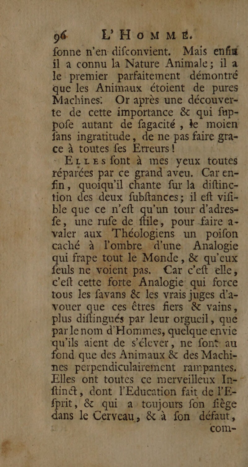 5% fonne n’en difconvient. Mais enfi il à connu la Nature Animale; il a le premier parfaitement démontré que les Aniinaux étoient de pures Machines. Or après une découver- te de cette importance &amp; qui fup- pofe autant de fagacité , ke moien fans ingratitude, de ne pas faire gra- ce à toutes fes Erreurs! Erxes font à mes yeux toutes réparées par ce grand aveu. Car en- fn, quoiqu'il chante fur là diftinc- tion des deux fubftances; il eft vifi- ble que ce n’eft qu’un tour d’adres- fe, une rufe de ftile, pour faire a- valer aux Théologiens un poifon caché à l'ombre ‘d'une Analogie qui frape tout le Monde, &amp; qu'eux feuls ne voient pas. Car c’eft elle, c'eft cette forte Analogie qui force tous les favans &amp; les vrais juges d’a- vouer que ces êtres fiers &amp; vains, plus diftingués par leur orgueil, que par lenom d'Homimes, quelque envie qu'ils aient de s'élever, ne font: au fond que des Animaux &amp; des Machi- nes perpendiculairement rampantes. Elles ont toutes ce merveilleux In-- fin, dont l'Education fait de lE- fprit, &amp; qui a toujours fon fiège dans le Cerveau, &amp; à fon défaut, ’ com-