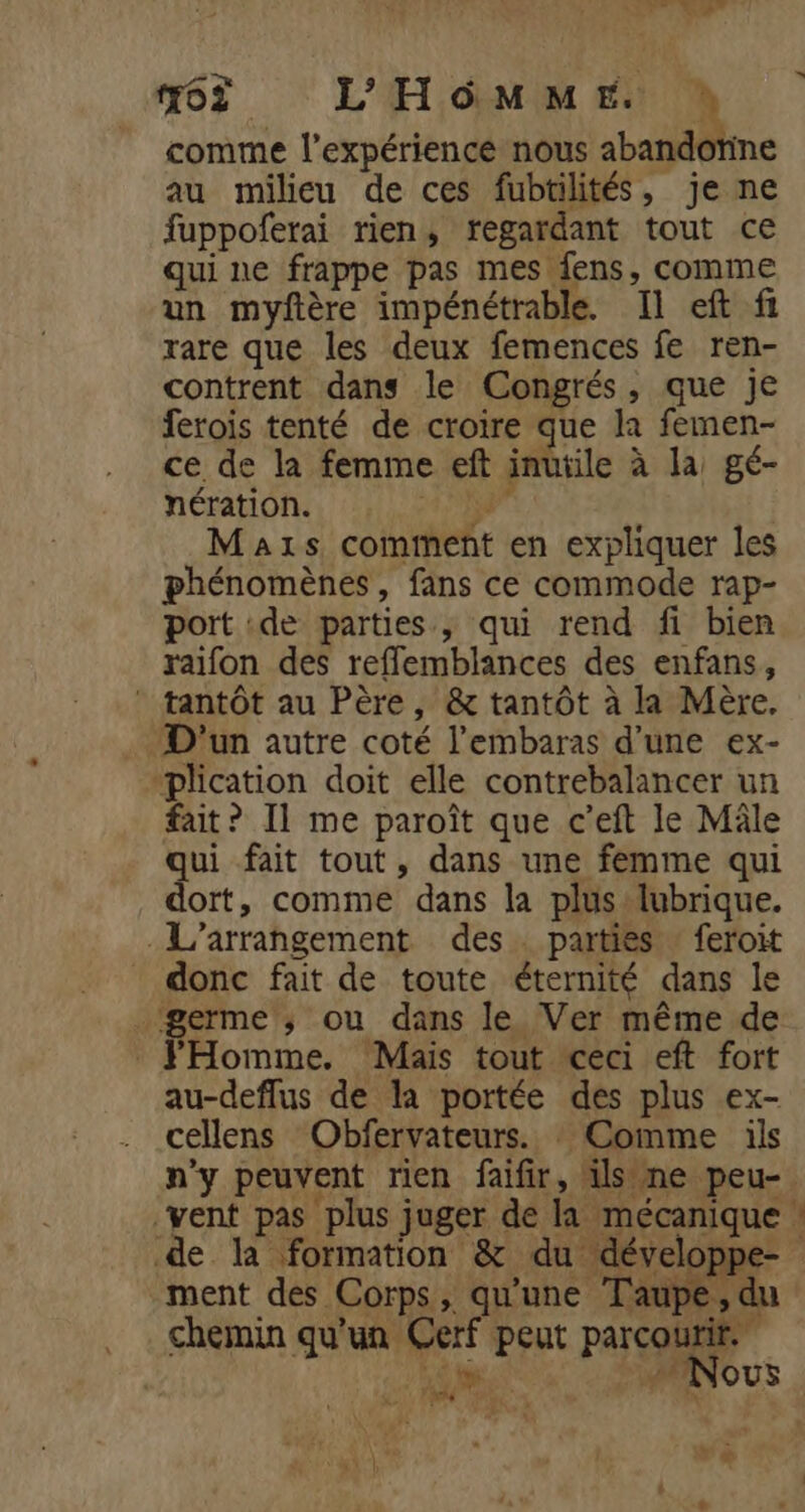 DE © LM #62 L'HOMME ! comme l'expérience nous abandotine au milieu de ces fubtilités, je ne fuppoferai rien, regardant tout ce qui ne frappe pas mes fens, comme un myftère impénétrable. Il eft fi rare que les deux femences fe ren- contrent dans le Congrés, que je ferois tenté de croire que la femen- ce de la femme eft inutile à la gé- nération. 2 4 Maxs comment en expliquer les phénomènes, fans ce commode rap- port :de parties, qui rend fi bien raifon des refflemblances des enfans, * tantôt au Père, &amp; tantôt à la Mère. D'un autre coté l’embaras d’une ex- “plication doit elle contrebalancer un fait? Il me paroît que c’eft le Mâle qui fait tout, dans une femme qui dort, comme dans la plus lubrique. .L’arrangement des parties : feroit donc fait de toute éternité dans le _‘germe ; ou dans le Ver même de FHomme. Mais tout ceci eft fort au-deflus de la portée des plus ex- cellens Obfervateurs. : Comme ils n'y peuvent rien faifir, ils ne peu-. vent pas plus juger de la mécanique : de la formation &amp; du développe- ment des Corps, qu'une Taupe, du chemin qu'un Cerf peut parcourir | AR Nous. pre x à