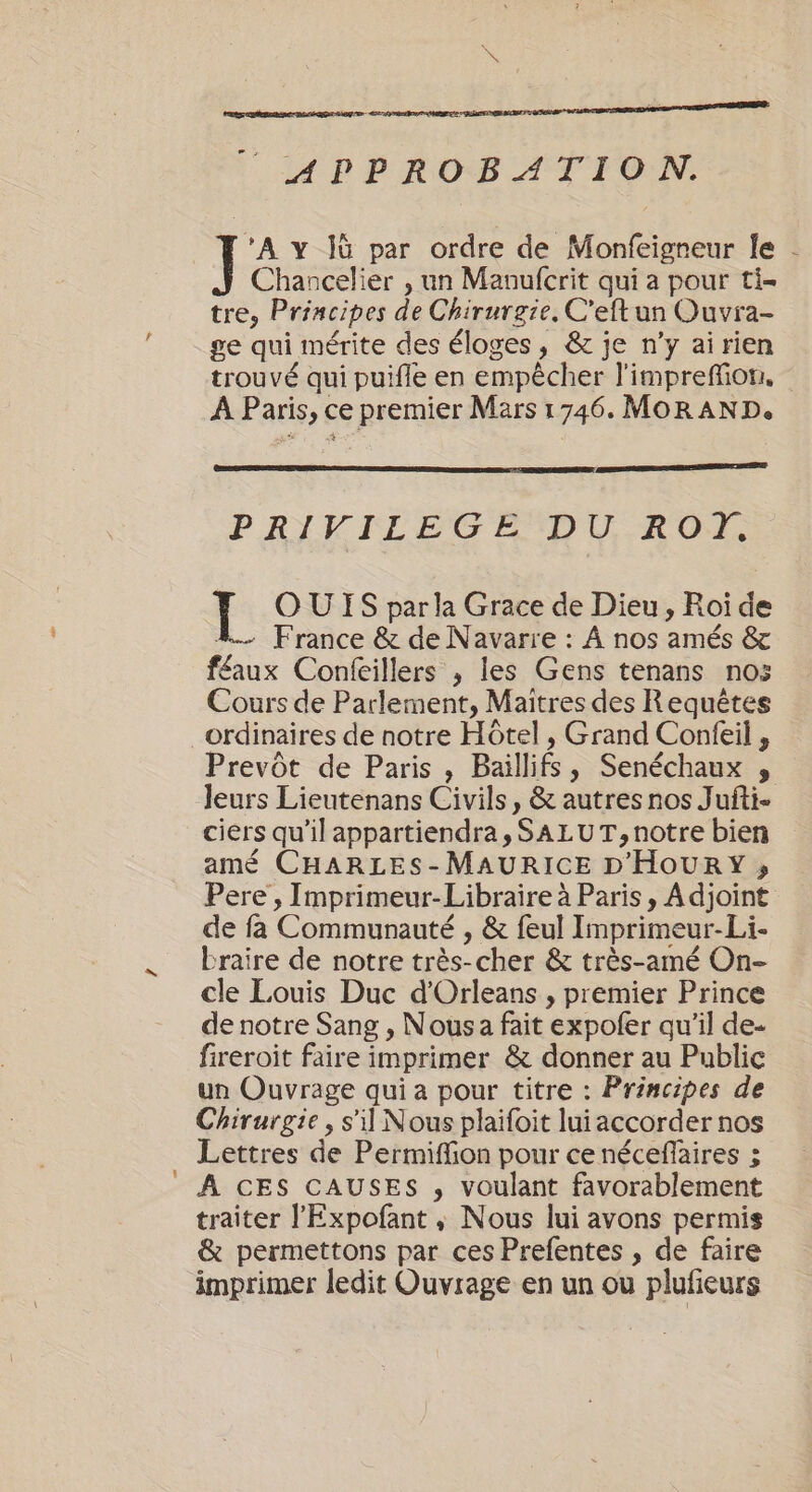 x APPROBATION. A y jù par ordre de Monfeigreur le Chancelier , un Mavufcrit qui a pour ti- tre, Principes de Chirurgie. C'eft un Ouvra- ge qui mérite des éloges, &amp; je n’y ai rien trouvé qui puifle en empêcher l'impreffion, À Paris, ce premier Mars 1746. MOR AND. PRIVILEGE DU RO). É OUIS par la Grace de Dieu, Roi de 4. France &amp; de Navarre : À nos amés &amp; f£aux Confeillers ; les Gens tenans nos Cours de Parlement, Maitres des Requêtes ordinaires de notre Hôtel , Grand Confeil , Prevôt de Paris, Baillifs, Senéchaux , leurs Lieutenans Civils, &amp; autres nos Jufti- ciers qu'il appartiendra, SALUT, notre bien amé CHARLES-MAURICE D'HOURY ; de fa Communauté , &amp; feul Imprimeur-Li- braire de notre très-cher &amp; très-amé On- cle Louis Duc d'Orleans , premier Prince de notre Sang , Nous a fait expofer qu'il de- fireroit faire imprimer &amp; donner au Public un Ouvrage qui a pour titre : Principes de Chirurgie, s'il Nous plaifoit lui accorder nos Lettres de Permiffion pour ce néceffaires ; À CES CAUSES , voulant favorablement traiter l'Expofant, Nous lui avons permis &amp; permettons par ces Prefentes , de faire imprimer ledit Ouvrage en un ou plufeurs !