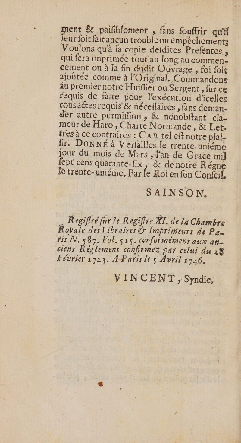 gens &amp; paifiblement , fans fouffrir qu'A eur foit fait aucun troubleou empêchement: Voulons qu’à ja copie deldites Preféntes , qui fera imprimée tout au long au commen cement ou à fa fin dudit Ouvrage , foi foit ajoûtée comme à lOriginal. Commandons au premier notre Huiffier ou Sergent , fur ce requis de faire pour l'exécution d'icelles tous actes requis &amp; néceflaires &gt; fans deman. der autre permiffion | &amp; nonobftant cla- meur de Haro , Charte Normande, &amp; Let. tres à ce contraires : CAR tel eft notre plai- fir. DONNE à Verfailles le trente-uniéme joûr du mois de Mars , fan de Grace mil fept cens quarante-fix , &amp; de notre Régne Ie trénte-uniéme, Par le Roi en fon Conleil, SAINSON. . Regifiré fur le Regifire XT. de la Chambre Royale des Libraires &amp; Imprimeurs de Pa Ti5 NN, 587. Fol, s15. conformément aux an. ciens Réglemens confirmez par celui du 28 Février 1923. A Paris le s Avril 1746. VINCENT, Syndic,