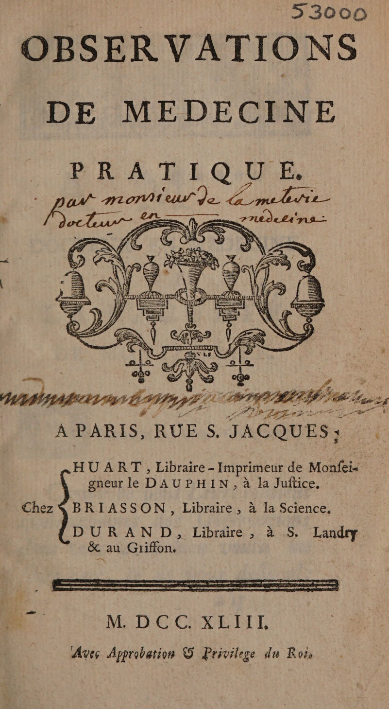 : 53000 OBSERVATIONS DE MEDECINE PRATIQUE. ax. mortier qe ER: A PARIS, RUE S. JACQUES; sn HU ART , Libraire - Imprimeur de Monfeis gneur le DAUPHIN, à la Juftice, Chez $ BRIASSON, Libraire, à la Science. DURAND, Libraire , à S. Landry &amp; au Griffon.