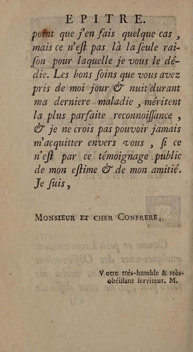 FPE RP: | point que j'en fais quelque cas, mais ce nef} pas là la fèule le fon pour laquelle je vous le dé- die. Les bons foins que vous avez pris de moi jour © nuit'durant | na derniere. maladie méritent la plus parfaite . reconnoiffance : je ne crois pas pouvoir jamais m'acquitter envers vous , fi ce nef par ce: témoignage public de mon efhime © de mon amitié. Je fus, MONSIEUR ET CHER CONFRERE;, Votre tres-humble &amp; très: obéiflant ferviteur, M.
