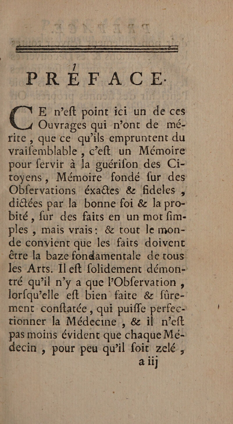 PRÉFACE. CC E n’eft point ici un de ces Ouvrages qui n’ont de mé- rite, quece qu’ils empruntent du vraifemblable , c’eft un Mémoire pour fervir à la guérifon des Ci- toyens , Mémoire fondé fur des Obfervations éxaes &amp; fideles , diétées par la bonne foi &amp; la pro- bité , fur des faits en un mot fim- ples , mais vrais: &amp; tout le mon- de convient que les faits doivent - être la baze fondamentale de tous Jes Arts. Ileft folidement démon- tré qu’il n’y a que lPObfervation , lorfqu’elle eft bien faire &amp; füre- ment conftatée, qui puiffe perfec- tionner la Médecine , &amp; il n’eft pas moins évident que chaque Meé- decin , pour peu qu'il foit zelé ,