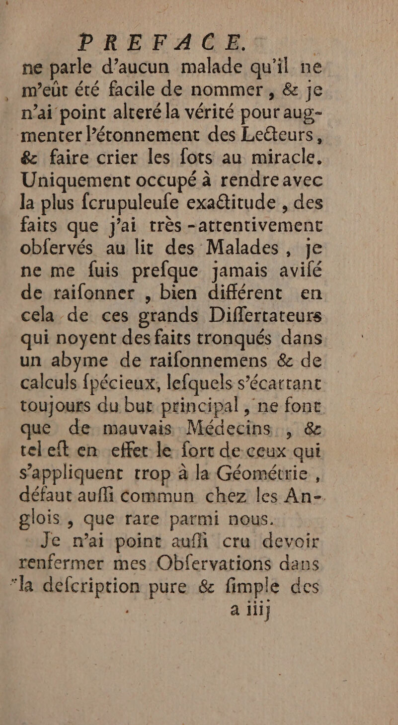 ne parle d’aucun malade qu’il ne m’euût été facile de nommer , &amp; je n’ai point alteré la vérité pour aug- menter l’étonnement des Leéteurs, &amp; faire crier les fots au miracle, Uniquement occupé à rendre avec la plus fcrupuleufe exaétitude , des faits que j'ai très -atrentivement obfervés au lit des Malades, je ne me fuis prefque jamais avilé de traifonner , bien différent en cela de ces grands Differtateurs qui noyent des faits tronqués dans un abyme de raifonnemens &amp; de calculs fpécieux, lefquels s’écartant toujours du bur principal , ne font que de mauvais Médecins, &amp; teleft en effer le fort de ceux qui s'appliquent trop à la Géométrie , défaut auffi Commun chez les An- glois , que rare parmi nous. Je mai point aufi cru devoir renfermer mes Obfervations dans “la défcription pure &amp; fimple des