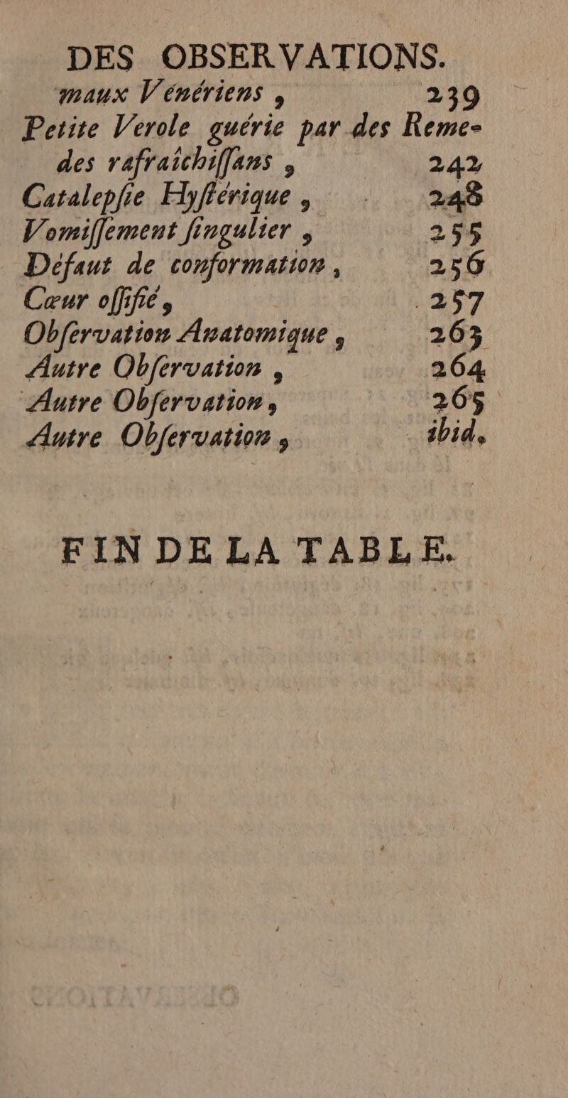 maux Vénériens , 239 Petite Verole guérie par des Keme- des rafraichiflans , 242 Catalepfie Hyfiérique, 248 Vomiffement fingulier , 255 Défaut de conformation, 256 Cœur offifiés .257 Obfervation Anatomique , 263% Autre Obfervation , 264 Autre Obfervation, 265 Autre Obfervatioe , ibid, FIN DE LA TABLE,