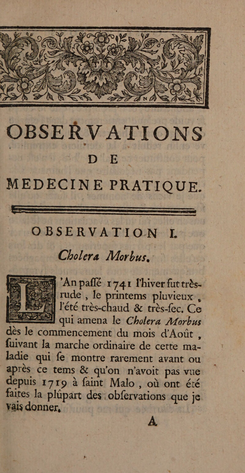 h'Anpañlé r741 l'hiver futtrès- | rude , le printems pluvieux, 11 l'été très-chaud &amp; très-fec. Ce 2] qui amena le Cholera Morbus dès le commencement du mois d’Août ï fuivant la marche ordinaire de cette ma- ladie qui fe montre rarement avant ou après ce tems &amp; qu'on n’avoit pas vue depuis 1719 à faint Malo , où ont été faites la plüpart des obfervations que je yais donner, | | À.