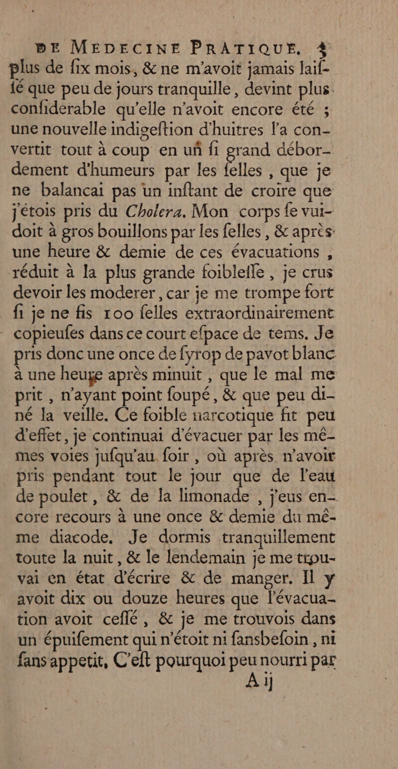 plus de fix mois, &amp; ne m'avoit jamais laif- {é que peu de jours tranquille, devint plus. confiderable qu’elle n’avoit encore été ; une nouvelle indiseftion d’huitres l’a con- vertit tout à coup en un fi grand débor- dement d'humeurs par les Élles , que je ne balancai pas un inftant de croire que jétois pris du Cholera. Mon corps {e vui- doit à gros bouillons par les felles , &amp; après: une heure &amp; demie de ces évacuations , réduit à la plus grande foibleile , je crus devoir les moderer , car je me trompe fort fi je ne fis 100 {elles extraordinairement _ copieufés dans ce court efpace de tems. Je pris donc une once de fyrop de pavot blanc à une heuge après minuit , que le mal me prit , n'ayant point foupé, &amp; que peu di- né la veille. Ce foible narcotique fit peu d'effet, je continuai d'évacuer par les mé- mes voies jufqu’au. foir , où après navoir pris pendant tout le jour que de l'eau de poulet, &amp; de la limonade , j'eus en- core recours à une once &amp; demie du mé- me diacode, Je dormis tranquillement toute la nuit, &amp; le lendemain je me trpu- vai en état d'écrire &amp; de manger. Il y avoit dix ou douze heures que l'évacua- tion avoit ceflé, &amp; je me trouvois dans un épuifement qui n’étoit ni fansbefoin , nt fans appetit, C'eft pourquoi peu nourri par 1]