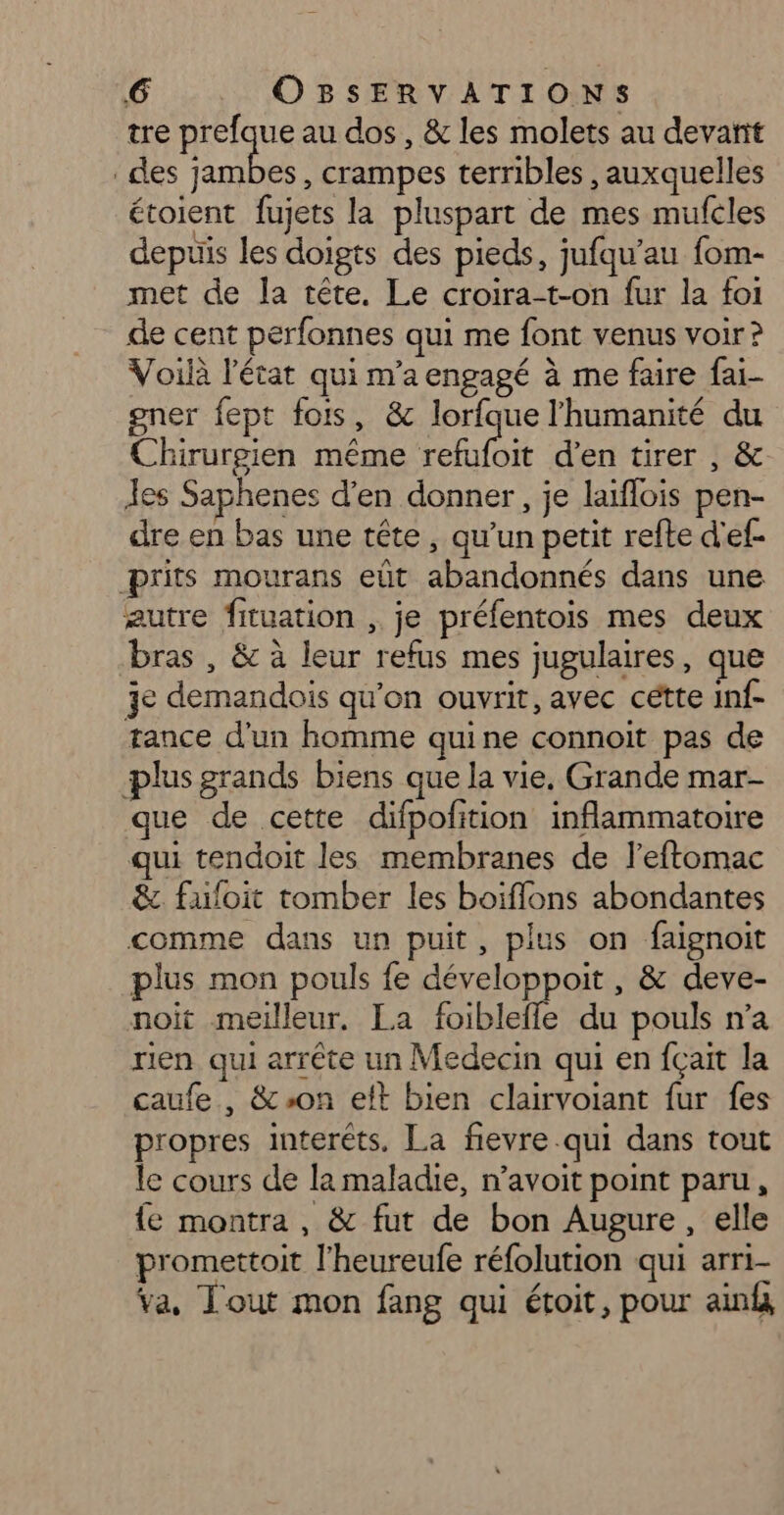 tre prefque au dos, &amp; les molets au devañit des jambes, crampes terribles , auxquelles étoient fujets la pluspart de mes mufcles depuis les doigts des pieds, jufqu’au fom- met de la tête. Le croira-t-on fur la foi de cent perfonnes qui me font venus voir? Voilà l'état qui m'a engagé à me faire fai- gner fept fois, &amp; lorfque l'humanité du Chirurgien même refufoit d'en tirer , &amp; des Saphenes d'en donner, je laïflois pen- dre en bas une tête, qu’un petit refte d'ef- prits mourans eût abandonnés dans une æutre fituation , je préfentois mes deux bras , &amp; à leur refus mes jugulaires, que je demandois qu'on ouvrit, avec cétte inf- tance d’un homme quine connoit pas de plus grands biens que la vie, Grande mar- que de cette difpofition inflammatoire qui tendoit les membranes de l’eftomac &amp; fufoit tomber les boiflons abondantes comme dans un puit, plus on faignoit plus mon pouls fe développoit , &amp; deve- noit meilleur. La foibleffe du pouls n’a ren qui arrête un Medecin qui en fçait la caufe , &amp;-on eft bien clairvoiant fur fes propres interêts, La fevre qui dans tout le cours de la maladie, n’avoit point paru, {e montra, &amp; fut de bon Augure, elle promettoit l'heureufe réfolution qui arri- va, Tout mon fang qui étoit, pour ain