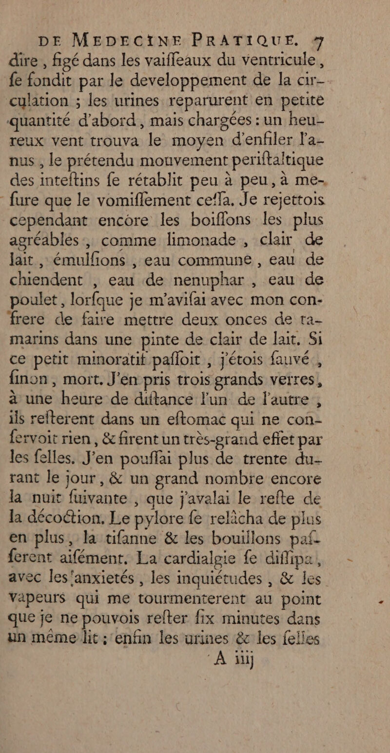 dire , figé dans les vaiffeaux du ventricule, {e fondit par le developpement de la cir- culation ; les urines reparurent en petite quantité d’abord, mais chargées : un heu- reux vent trouva le moyen d'enfiler la- nus , le prétendu mouvement periftaltique des inteftins fe rétablit peu à peu, à me. fure que le vomiflement cela. Je rejettois cependant encore les boiflons les plus agréables, comme limonade, clair de lait , émulfons , eau commune, eau de chiendent , eau de nenuphar , eau de poulet , lorfque je m’avifai avec mon con- frere de faire mettre deux onces de ta- marins dans une pinte de clair de lait. Si ce petit minoratit pafloit , j'étois fauvé , finon , mort. J'en pris trois grands verres, à une heure de dütance l'un de l'autre , ils refterent dans un eftomac qui ne con- fervoit rien, & firent un très-erand effet par les felles. J'en pouffai plus de trente du- rant le jour, & un grand nombre encore la nuit fuivante , que j'avalai le refte de la décoétion. Le pylore {e relicha de plus en plus, la tifanne & les bouillons paf. ferent aifément. La cardialpie fe diffipa, avec les'anxietés , les inquiétudes , & les vapeurs qui me tourmenterent au point que je ne pouvois relter fix minutes dans un même lit: enfin les urines êc les felles