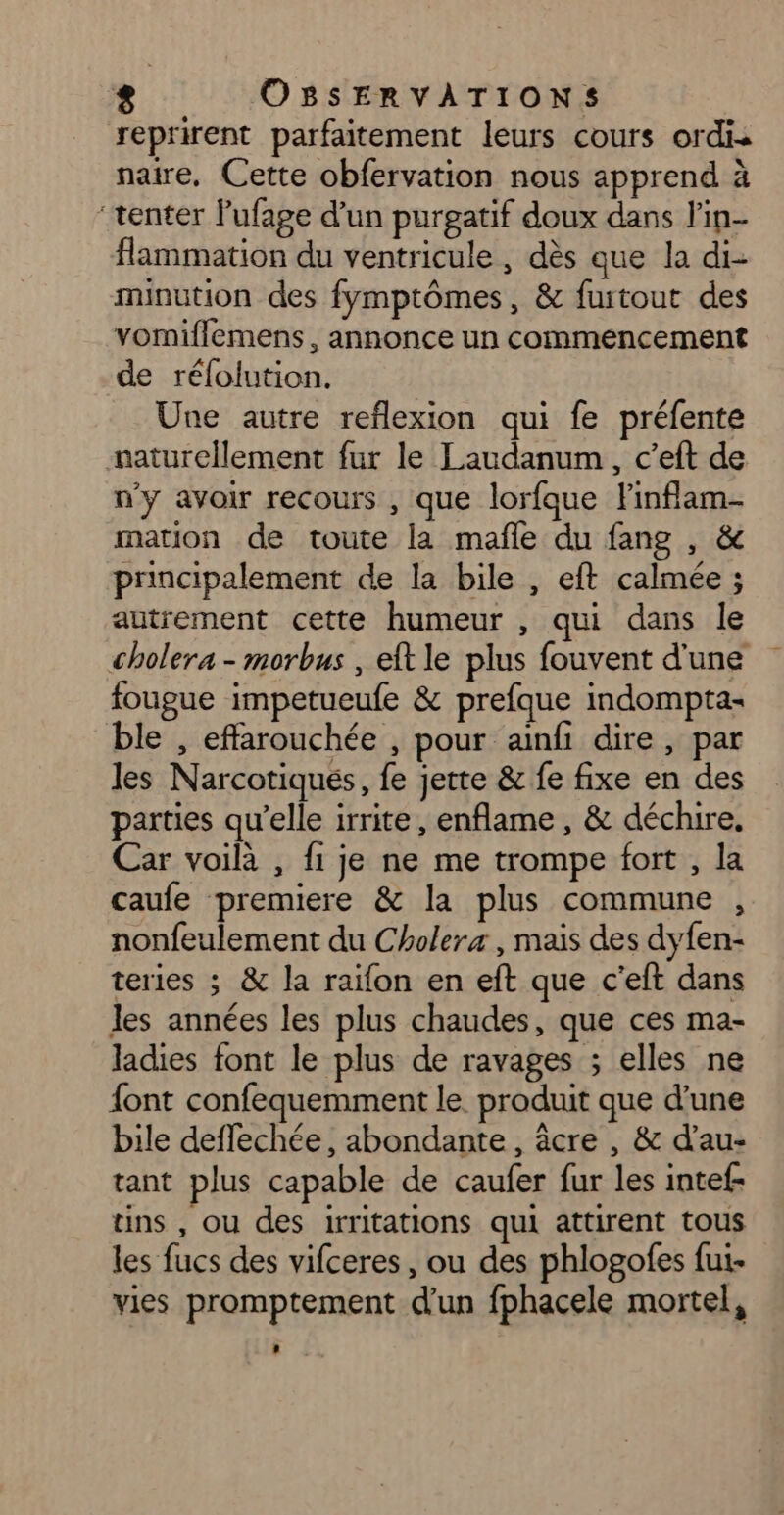 reprirent parfaitement leurs cours ordis naire, Cette obfervation nous apprend à “tenter Pufage d’un purgatif doux dans l’in- flammation du ventricule , dès que la di- minution des fymptômes, &amp; furtout des vomiflemens, annonce un commencement de réfolution. Une autre reflexion qui fe préfente naturellement fur le Laudanum, c’eft de n'y avoir recours , que lorfque Finflam- mation de toute la mafle du fang , &amp; principalement de la bile , eft calmée ; autrement cette humeur , qui dans le cholera - morbus , eft le plus fouvent d'une fougue impetueufe &amp; prefque indompta- ble , effarouchée , pour ainfi dire, par les Narcotiqués, fe jette &amp; fe fixe en des parties qu’elle irrite, enflame , &amp; déchire. Car voilà , fi je ne me trompe fort , la caufe premiere &amp; la plus commune , nonfeulement du Cholera, mais des dyfen- teries ; &amp; la raïfon en eft que c'’eft dans les années les plus chaudes, que ces ma- ladies font le plus de ravages ; elles ne {ont confequemment le. produit que d’une bile deflechée, abondante, âcre , &amp; d’au- tant plus capable de caufer fur les intef- tins , ou des irritations qui attirent tous les fucs des vifceres, ou des phlogofes fui- vies promptement d'un fphacele mortel,