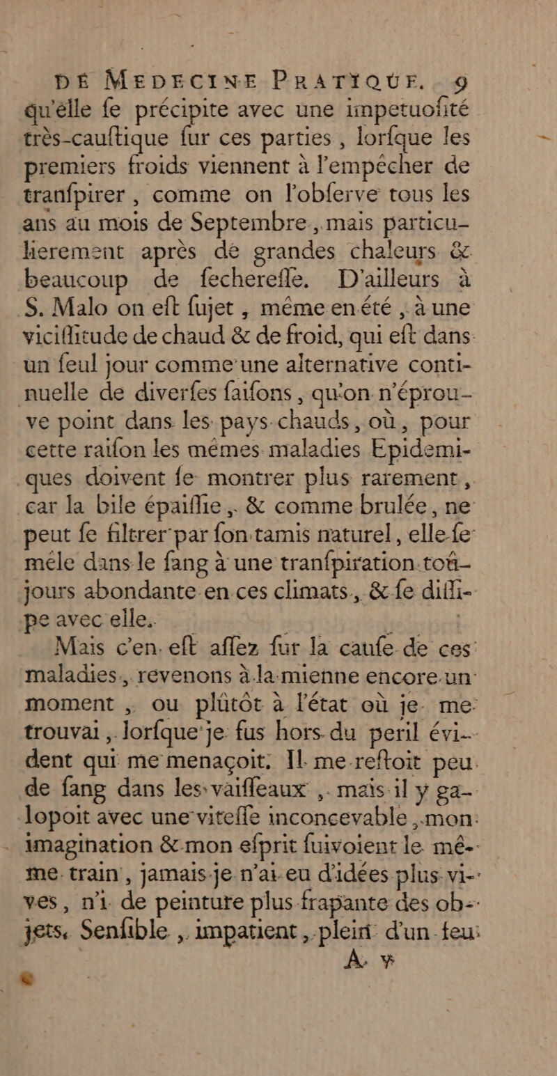qu'elle fe précipite avec une impetuofité très-cauftique fur ces parties , lorfque les premiers froids viennent à l'empécher de tranfpirer , comme on l’obferve tous les ans au mois de Septembre, mais particu- herement après de grandes chaleurs &amp; beaucoup de fecherefle. D'ailleurs à $. Malo on eft fujet, mémeenété , à une viciflitude de chaud &amp; de froid, qui eft dans un feul jour comme’une alternative conti- nuelle de diverfes fafons , qu'on n’éprou- ve point dans les pays-chauds, où, pour cette raïfon les mêmes maladies Epidemi- ques doivent fe montrer plus rarement, car la bile épalie , &amp; comme brulée, ne peut fe filtrer par fon tamis naturel, elle-{e- méle dans le fang à une tranfpiration ton jours abondante en ces climats, &amp; fe difi- fahrécielles. ha à ) Mais c'en. eft aflez fur la caufe de ces: maladies, révenons à.la mienne encore.un: moment ou plütôt à l’état où je. me: trouvai ,. lorfque'je fus hors du peril évi dent qui me menaçoit. Il. me reftoit peu. de fang dans les: vaifleaux ,. maïs il y ga lopoit avec une vitefle inconcevable mon: imagination &amp; mon efprit fuivoient le mé-- me train, jamais.je n'ai eu d'idées plus vi-: ves, n1 de peinture plus frapante des ob jets. Senfible , impatient, plein d'un feu: À +