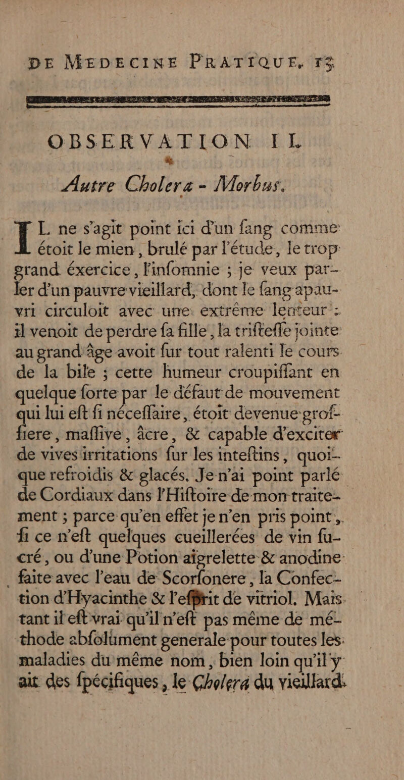 OBSERVATION IL à Aatre Cholerz - Morbus. | Ï L ne s’agit point ici d'un fang comme étoit le mien, brulé par l'étude, le trop: grand. éxercice, l'infomnie ; je veux par- ler d’un pauvre vieillard, dont le fang apau- vri circuloit avec une extrême lenteur : il venoit de perdre fa fille, la triftefle jointe au grand âge avoit fur tout ralenti le cours de la bile ; cette humeur croupiffant en quelque forte par le défaut de mouvement ui lui ef fi néceflaire, étoit devenue grof- JG maflive, âcre, &amp; capable d’exciter de vivesiürritations fur les inteftins, quor- que refroidis &amp; glacés. Je n'ai point parlé de Cordiaux dans l'Hiftoire de montraite- ment ; parce qu'en effet je n’en pris point. fi ce n’eft quelques cueillerées de vin fu- cré, ou d'une Potion aïgrelette &amp; anodine: . faite avec l’eau de Scorfonere , la Confec- tion d'Hyacinthe &amp; l'effirit de vitriol. Mais. tant il eft vrai qu’il n'eft pas même de mé- thode abfolüment generale pour toutes les: maladies du même nom, bien loin qu'il y ait des fpécifiques, le Cho/erx du vieillard: