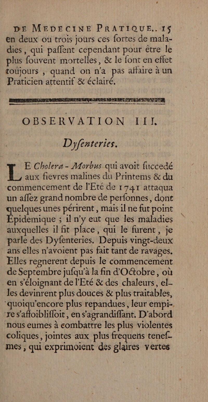 en deux où trois jours ces fortes de mala- dies, qui pafñlent cependant pour étre le plus fouvent mortelles, &amp; le font en effet toujours , quand on n'a pas affaire à un Praticien attentif &amp; éclairé. FER RNE BIOS E PSE DE PSE ET &amp; PRE w Me re : td os om om 1 mh OBSERVATION III, Dyféenteries. E Cholera - Morbus qui avoit fuccedé L aux fievres malines du Printems &amp; du ‘commencement de l'Eté de 1747 attaqua un aflez grand nombre de perfonnes, dont quelques unes périrent , mais 1l ne fut point Épidemique ; il n’y eut que les maladies auxquelles il fit place, qui le furent, je parle des Dyfenteries. Depuis vingt-deux ans elles n’avoient pas fait tant de ravages, Elles repnerent depuis le commencement de Septembre jufqu’à la fin d'Oétobre, où en s’éloignant de l'Eté &amp; des chaleurs, el- les devinrent plus douces &amp; plus traitables, ‘quoiqu’encore plus repandues, leur empi-. re s’afloiblifloit, en s’agrandiffant. D’abord nous eumes à combattre les plus violentes coliques, jointes aux plus frequens tenef- mes , qui exprimoient des glaires vertes