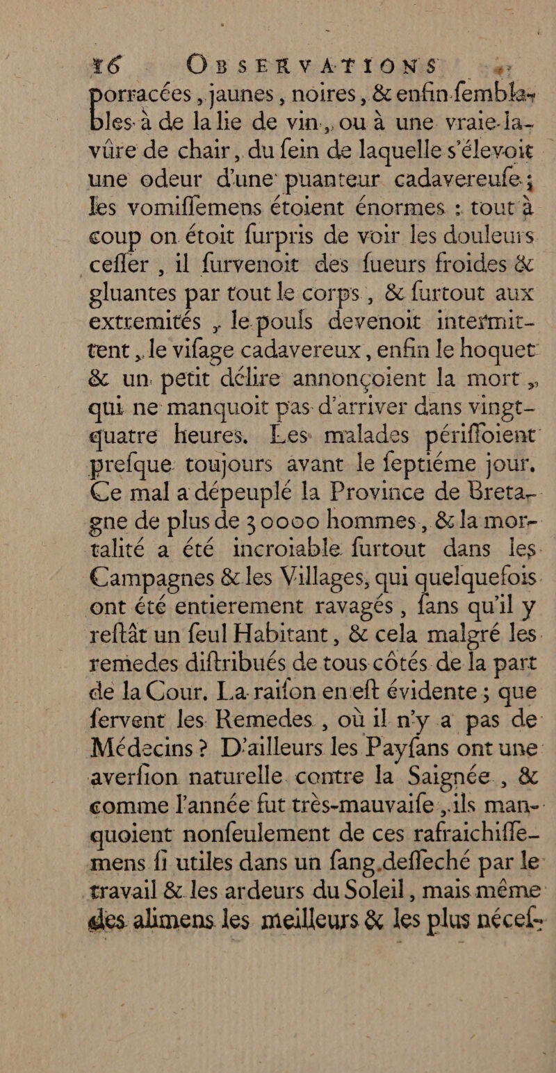 orracées , jaunes, noires, &amp; enfin fembla, les: à de la lie de vin, ou à une vraie-la- vüre de chair, du fein de laquelle s’élevoit une odeur d'une puanteur cadavereufe.; les vomiflemens étoient énormes : tout à coup on étoit furpris de voir les douleurs cefler , il furvenoit des fueurs froides &amp; gluantes par tout le corps, &amp; furtout aux extremités , le pouls devenoit intermit- tent , le vifage cadavereux , enfin le hoquet &amp; un. petit délire annonçoiïent la mort ,, qui ne manquoit pas d'arriver dans vingt- quatre heures. Les malades périfloient prefque toujours avant le feptiéme jour. Ce mal a dépeuplé la Province de Breta. gne de plus de 30000 hommes, &amp;la mor- talité a été incroiable furtout dans les. Campagnes &amp; les Villages, qui quelquetois ont été entierement ravagés , fans qu’il y reftât un feul Habitant, &amp; cela malgré les remedes diftribués de tous côtés de la part de la Cour. La raïfon eneft évidente ; que fervent les Remedes , où 1l n’y a pas de Médecins? D'ailleurs les Payfans ont une averfion naturelle. contre la Saignée , &amp; comme l'année fut très-mauvaife ils man- quoient nonfeulement de ces rafraichiffe- mens {1 utiles dans un fang.defleché par le: travail &amp; les ardeurs du Soleil, mais même des alimens les meilleurs &amp; les plus nécef-