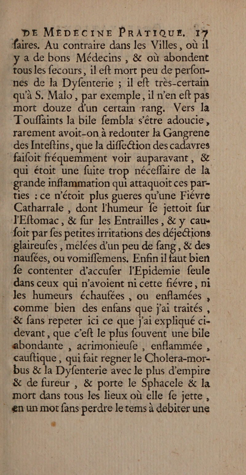 LL DE MEDECINE PRATIQUE. 17 faires. Au contraire dans les Villes, où il y a de bons Médecins , &amp; où abondent tous les fecours, il eft mort peu de perfon- nes de la Dyfenterie ; il eft très-certain qu’à S. Malo, par exemple, il n’en eft pas mort douze d'un certan rang. Vers la Touffaints la bile fembla s'être adoucie, rarement avoit-on à redouter la Gangrene des Inteftins, que la diffeétion des cadavres failoit fréquemment voir auparavant, &amp; qui étoit une fuite trop néceflaire de la grande inffammation qui attaquoit ces par- ties : ce m'étoit plus gueres qu'une Fiévre Catharrale , dont l'humeur fe jettoit fur l'Eftomac , &amp; fur les Entrailles, &amp; y cau- it par fes petites irritations des déjections glaireufes , melées d’un peu de fang , &amp; des naufées, ou vomiflemens. Enfin il faut bien fe contenter d'accufer l'Epidemie feule dans ceux qui n’avoient ni cette fiévre, ni Jes humeurs échaufées , ou enflamées , comme bien des enfans que j'ai traités , &amp; fans repeter ici ce que j'ai expliqué ci- devant , que c’eft le plus fouvent une bile abondante , acrimonieufe , enflammée , cauftique , qui fait regner le Cholera-mor- bus &amp; la Dyfenterie avec le plus d'empire &amp; de fureur , &amp; porte le Sphacele &amp; la mort dans tous les lieux où elle fe jette, ænun mot fans perdre le tems à debiter une