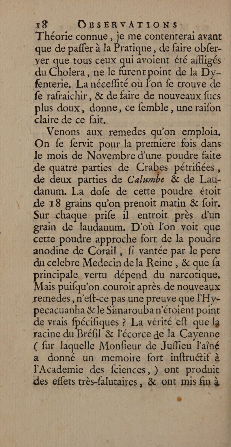Théorie connue, je me contenterai avant que de pañfer à la Pratique, de faire obfer- yer que tous ceux qui avoient été affigés du Cholera, ne le de point de la Dy- fenterie. La néceffité où l’on fe trouve de fe rafraichir, &amp; de faire de nouveaux fucs lus doux, donne, ce femble , une raifon claire de ce fait. Venons aux remedes qu’on emploia. On fe fervit pour la premiere fois dans le mois de Novembre d’une poudre faite de quatre parties de Crabes pétrifñiées., de deux parties de Calumbe &amp; de Lau- danum. La dofe de cette poudre étoit de 18 grains qu’on prenoit matin &amp; foir, Sur chaque prife 1l entroit près d'un grain de laudanum. D'où l'on voit que cette poudre approche fort de la poudre anodine de Corail , fi vantée par le pere du celebre Medecin de la Reine , &amp; que fa principale vertu dépend du narcotique, Mais puifqu’on couroit après de nouveaux remedes, n’eft-ce pas une preuve que l'Hy- pecacuanha &amp; le Simarouba n’étoient point de vrais fpécifiques ? La vérité eft que la racine du Bréfil &amp; l'écorce de la Cayenne ( far laquelle Monfieur de Juffieu l'aîné a donné un memoire fort inftructif à lAcademie des fciences, ) ont produit des eflets très-falutaires, &amp; ont. mis fin à