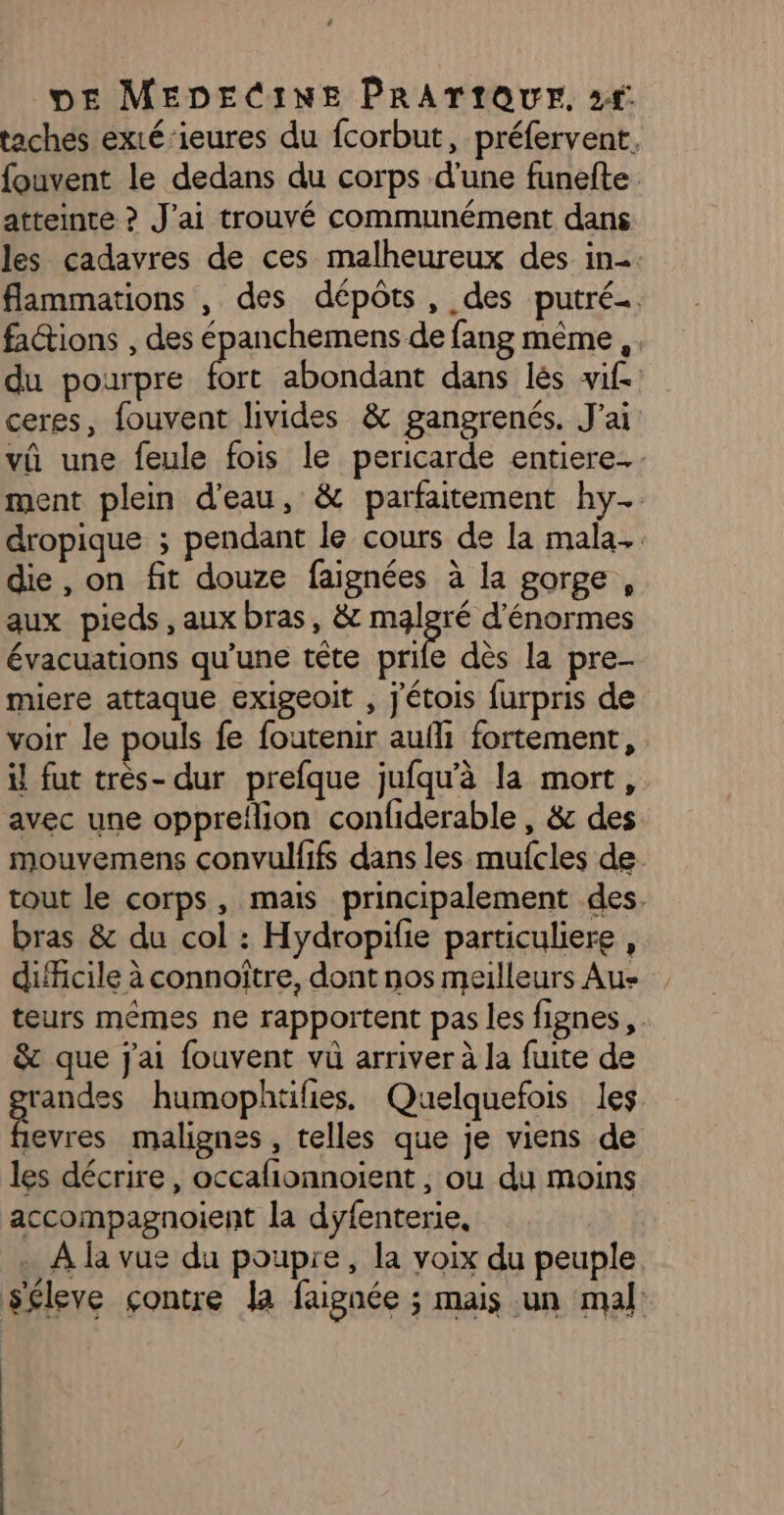 taches exté’ieures du fcorbut, préfervent. fouvent le dedans du corps d'une funefte atteinte ? J'ai trouvé communément dans les cadavres de ces malheureux des in. flammations , des dépôts, des putré…. factions , des épanchemens de fang même ,. du pourpre fort abondant dans lès vif ceres, fouvent livides &amp; gangrenés. J'ai vû une feule fois le pericarde entiere. ment plein d'eau, &amp; parfaitement hy… dropique ; pendant le cours de la mala. die , on fit douze faignées à la gorge, aux pieds, aux bras, &amp; malgré d'énormes évacuations qu’une tête prife dès la pre- miere attaque exigeoit , j'étois furpris de voir le pouls fe foutenir aufli fortement, il fut très- dur prefque jufqu'à la mort, avec une oppreflion confiderable, &amp; des mouvemens convulfifs dans les mufcles de. tout le corps, mais principalement des. bras &amp; du col : Hydropifie particuliere , difficile à connoître, dont nos meilleurs Aus teurs mêmes ne rapportent pas les fignes,. &amp; que j'ai fouvent vû arriver à la fuite de randes humophtifies. Quelquefois les 416 malignes , telles que je viens de les décrire, occafionnoient , où du moins accompagnoient la dyfenterie, . À la vue du poupre, la voix du peuple séleve çontre la faignée ; mais un mal