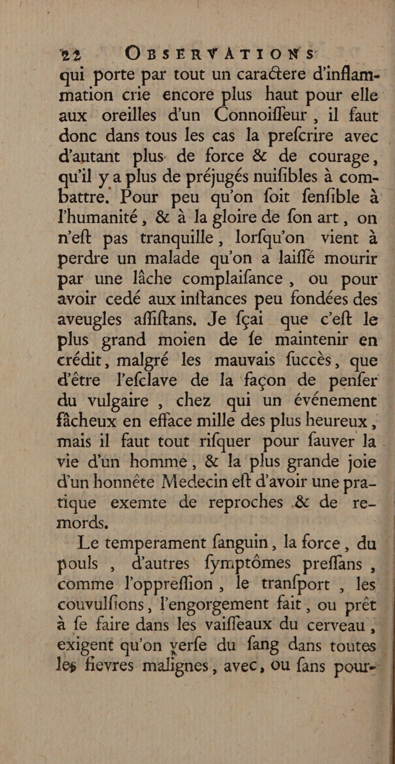 qui porte par tout un caractere d’inflam- mation crie encore plus haut pour elle aux oreilles d'un Connoifleur , il faut donc dans tous les cas la prefcrire avec. d'autant plus de force &amp; de courage, qu'il y a plus de préjugés nuifibles à com- battre. Pour peu qu'on foit fenfible à l'humanité, &amp; à la gloire de fon art, on n’eft pas tranquille, lorfqu'on vient à : perdre un malade qu'on a laiflé mourir par une lâche complaïfance, ou pour avoir cedé aux inftances peu fondées des aveugles afliftans. Je fçai que c’eft le plus grand moien de fe maintenir en crédit, malgré les mauvais fuccès, que d'être l'efclave de la façon de penfer du vulgaire , chez qui un événement fâcheux en efface mille des plus heureux , mais il faut tout rifquer pour fauver la vie d'un homme, &amp; la plus grande joie d’un honnête Medecin eft d’avoir une pra- tique exemte de reproches &amp; de re- mords. | Le temperament fanguin, la force, du pouls , d’autres fymptômes preflans , comme l’oppreflion, le tranfport , les couvulfions , l'engorgement fait , ou prêt à fe faire dans les vaifleaux du cerveau , exigent qu'on verfe du fang dans toutes. les fievres malignes, avec, Ou fans pour-*