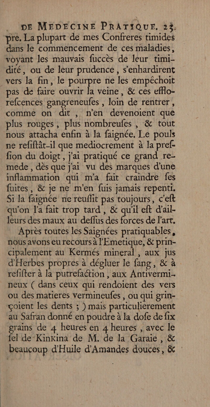x DE MEDECINE PRATIQUE, 23. pre. La plupart de mes Confreres timides dans le commencement de ces maladies, voyant les mauvais fuccès de leur timi- dité, ou de leur prudence, s’enhardirent vers la fin, le pourpre ne les empéchoit pas de faire ouvrir la veine, &amp; ces efflo- refcences gangreneufes , loin de rentrer, comme on dit , n'en devenoient que plus rouges, plus nombreufes , &amp; tout nous attacha enfin à la faignée. Le pouls ne refiftât-1l que mediocrement à la pref- _ fion du doigt, j'ai pratiqué ce grand re- mede , dès que j'ai vu des marques d'une inflammation qui ma fait craindre fes fuites, &amp; je ne m'en fuis jamais repenti. Si la faignée ne reuffit pas toujours, c’eft qu'on l'a fait trop tard, &amp; qu'il eft d'ail- leurs des maux au deflus des ER de l'art, Après toutes les Saignées pratiquables, nous avons eu recours à l'Emetique, &amp; prin- cipalement au Kermés mineral , aux jus d'Herbes propres à dépluer le fang, &amp; à refifter à la putrefaétion , aux Antivermi.. neux ( dans ceux qui rendoient des vers ou des matieres Vermineufes , ou qui grin- çoient les dents ; ) mais particulierement au Safran donné en poudre à la dofe de fix Fee de 4 heures en 4 heures , avec le el de-Kinkina de M. de la Garaie, &amp; beaucoup d'Huile d’Amandes douces, &amp;