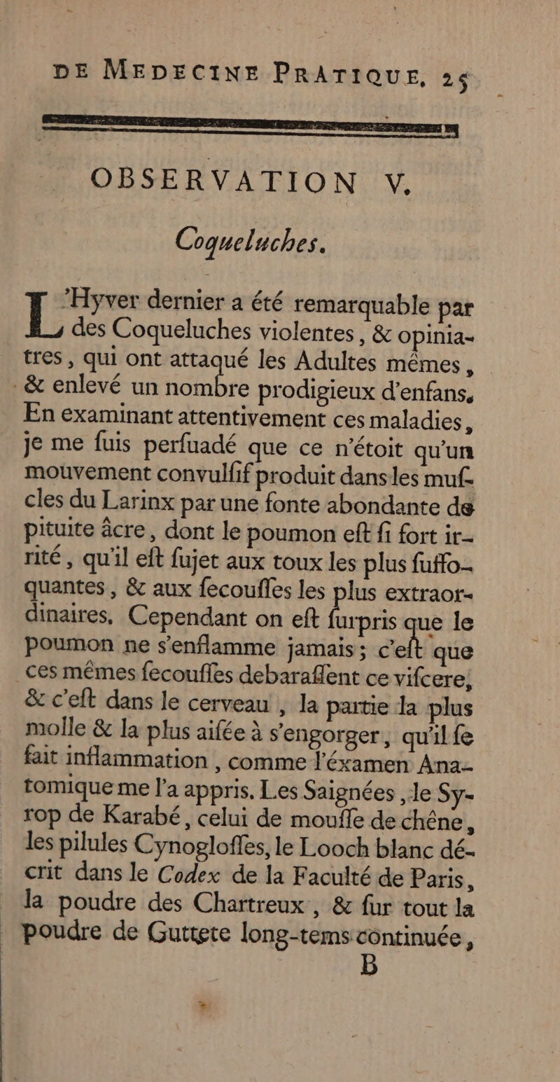 OBSERVATION , Coqueluches. “Hyver dernier a été remarquable par L des Coqueluches violentes, &amp; Opinia= tres , qui ont attaqué les Adultes mêmes à . &amp; enlevé un nombre prodigieux d’enfans. En examinant attentivement ces maladies è je me fuis perfuadé que ce n'étoit qu'un mouvement convul{if produit danses muf. cles du Larinx par une fonte abondante de pituite âcre, dont le poumon eff fi fort ir- rité, qu'il eft fujet aux toux les plus fuffo- quantes, &amp; aux fecoufles les plus extraor- dinaires, Cependant on eft urpris que le poumon ne s'enflamme jamais ; c'eft que ces mêmes fecoufles debarafent ce vifcere, &amp; c’eft dans le cerveau , la partie dla plus molle &amp; la plus aifée à s'engorger, qu'il fe fait inflammation , comme l'éxamen Ana. tomique me l'a appris. Les Saignées le Sy- rop de Karabé, celui de mouile de chêne, les pilules Cynogloffes, le Looch blanc dé- crit dans le Codex de la Faculté de Paris, _ la poudre des Chartreux , &amp; fur tout la | poudre de Guttete long-tems côntinuée,