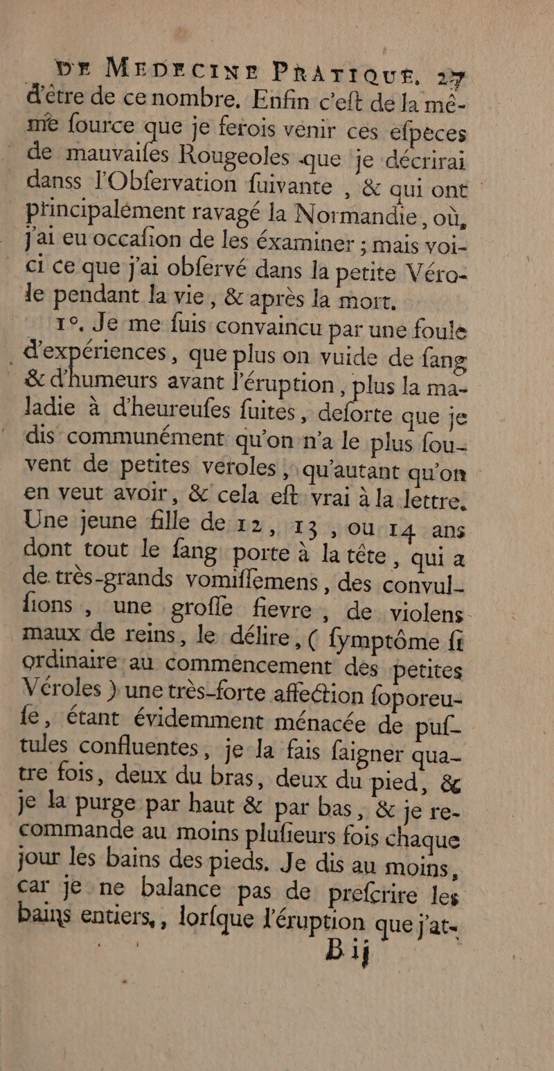 Dr MEDrcixe PRhArrout. rire d'être de cenombre. Enfin c’eft de la mé- me fource a je ferois venir ces efpeces de mauvailes Rougeoles que je décrirai danss l'Obfervation fuivante , &amp; qui ont. principalément ravagé la Normandie. où, _ j'ai eu occafion de les éxaminer ; Mais VOi- ci ce que j'ai obfervé dans la petite Véro- le pendant la vie, &amp; après la mort. 1°, Je me fuis convaincu par une foule . d'expériences, que plus on vuide de fang &amp; d'humeurs avant l'éruption , plus la ma- ladie à d’heureufes fuites, Ha que je dis communément qu'on n’a le plus fou- vent de petites véroles ; qu'autant qu'on en veut avoir, &amp; cela eft vrai à la lettre. Une jeune fille de 12, 13 ;)OUNIA4 :ans dont tout le fang: porte à la tête, qui à de très-grands vomifflemens , des convul- lions , une grofle fievre, de violens. maux de reins, le délire, ( fymptôme fi ordinaire au commencement dés petites Véroles } une très-forte affe@ion foporeu- fe, étant évidemment ménacée de puf- tules confluentes, je la fais faigner qua- tre fois, deux du bras, deux du pied, &amp; je la purge par haut &amp; par bas, &amp; je re- commande au moins plufieurs fois chaque jour les bains des pieds. Je dis au MOINS, car Je ne balance pas de prefcrire les 7 bains entiers, , lorfque l'éruption que j'at- 1}