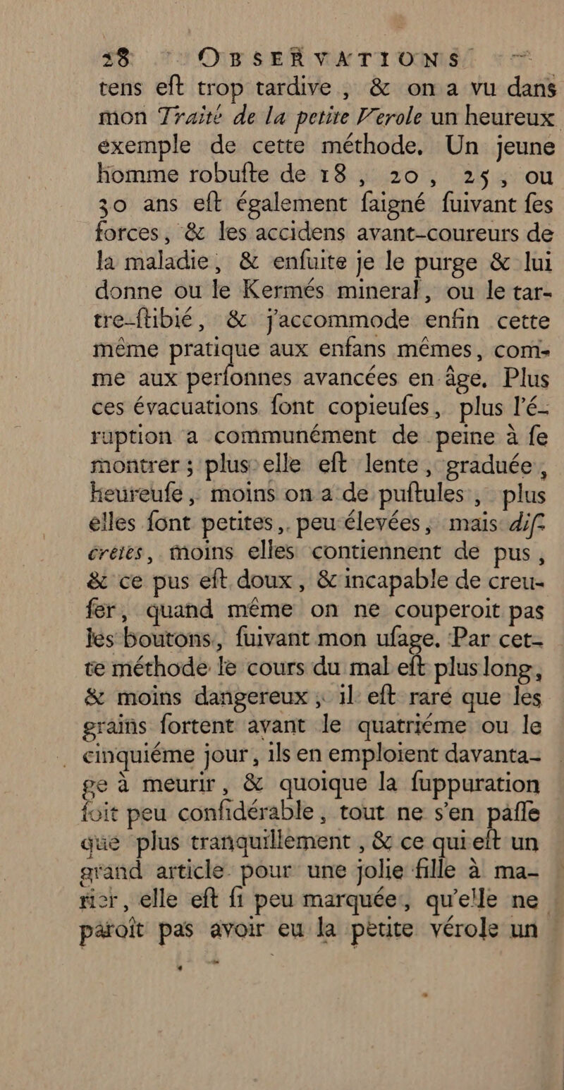 tens eft trop tardive , &amp; on a vu dans mon Traité de la petite Verole un heureux exemple de cette méthode, Un jeune homme robufte de 18, 20, 25, ou 30 ans eft également faigné fuivant fes forces, &amp; les accidens avant-coureurs de la maladie, &amp; enfuite je le purge &amp; lui donne ou le Kermés mineral, ou le tar- tre-ftibié, &amp; jaccommode enfin cette même pratique aux enfans mêmes, coms me aux perfonnes avancées en âge, Plus ces évacuations font copieufes, plus l'é- ruption a communément de peine à fe montrer; plus’ elle eft lente, graduée, heureufe, moins on a de puftules , plus elles font petites, peu élevées ; maïs: diff créies, moins elles contiennent de pus, &amp; ce pus eft doux, &amp;'incapable de creu- fer, quand même on ne couperoit pas les boutons, fuivant mon ufage, Par cet. te méthode le cours du mal eft pluslong, &amp; moins dangereux ; il: eft raré que les grains fortent avant le quatriéme ou le . cinquiéme jour, 1ls en emploient davanta- ge à meurir, &amp; quoique la fuppuration foit peu confidérable , tout ne s’en pañle que plus tranquillement , &amp; ce quieft un grand article. pour une jolie fille à ma- ricr, elle eft fi peu marquée, qu’elle ne paraît pas avoir eu la petite vérole un