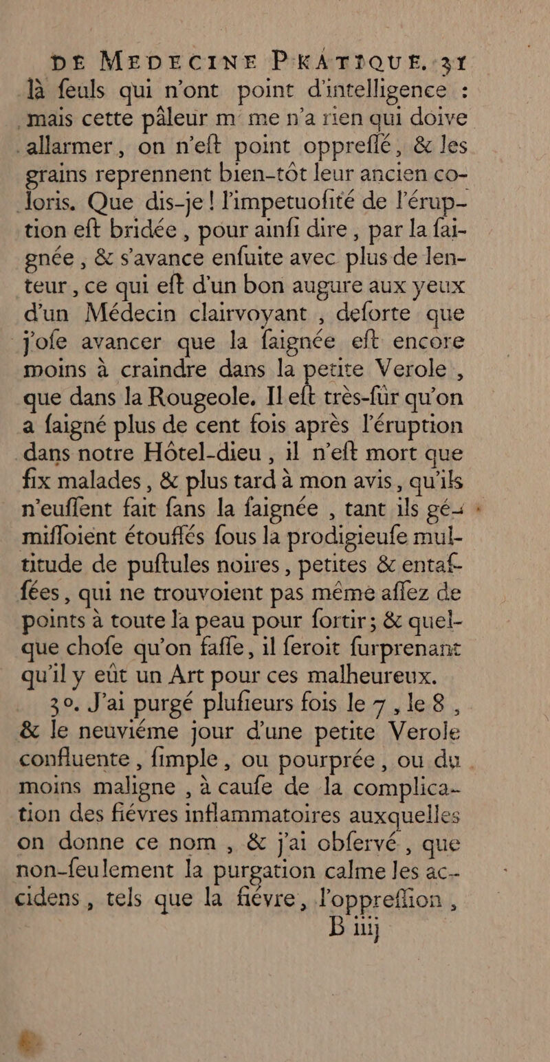 B feuls qui n’ont point d'intelligence : mais cette päleur m me n’a rien qui doive .allarmer, on n’elt point oppreflé, &amp; les grains reprennent bien-tôt leur ancien co- loris. Que dis-je ! limpetuofité de l’érup- tion eft bridée , pour ainfi dire, par la fai- gnée , &amp; s'avance enfuite avec plus de len- teur , ce qui eft d'un bon augure aux yeux d'un Médecin clairvoyant , deforte que jofe avancer que la faignée eft encore moins à craindre dans la petite Verole, que dans la Rougeole, Il k très-fur qu’on a faigné plus de cent fois après l’éruption dans notre Hôtel-dieu , il n’eft mort que fix malades, &amp; plus tard à mon avis, qu'ils n'euflent fait fans la faignée , tant ils gé= mifloient étouflés fous la prodigieufe mul- titude de puftules noires, petites &amp; entaf- fées, qui ne trouvoient pas même aflez de points à toute la peau pour fortir; &amp; quel- que chofe qu’on faffe, il feroit furprenant qu'il y eût un Art pour ces malheureux. 30. J'ai purgé plufieurs fois le 7 ,le8, &amp; le neuviéme jour d'une petite Verole moins maligne , à caufe de la complica- tion des fiévres inflammatoires auxquelles on donne ce nom , &amp; j'ai obfervé , que non-feulement la purgation calme les ac cidens , tels que la fiévre, l'opprefion , B ui L2