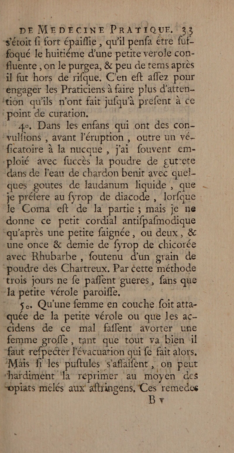 “Sétoit fi fort épaiflie , qu'il penfa étre fut- foqué le huitiéme d'une petite vérole con- “luente , on le purgea, &amp; peu de tems apres al fut hors de rifque. C'en eft affez pour “engager les Praticiens à faire plus d'atten- ion qu'ils n'ont fait jufqu’a préfent à ce ‘point de curation, | 4. Dans les enfans qui ont des con- vulfions , avant l'éruption , outre un vé- ficatoire à la nucque , j'ai fouvent em- «ploié avec fuccès la poudre de gut‘ete “dans de Feau de chardon benit avec quel- ques goutes de laudanum liquide , que je préiere au fyrop de diacode, lorfque le Coma eft de la partie ; mais je ne donne ce petit cordial antifpafmodique ‘qu'après une petite faignée, ou deux, &amp; une once &amp; demie de fyrop de chicorée avec Rhubarbe , foutenu d’un grain de “poudre des Chartreux. Par cette méthode ‘trois jours ne fe pañlent gueres, fans que - Ja petite vérole paroifle, 5. Qu'une femme en couche foit atta- ‘quée de la petite vérole ou que les ac- cidens de ce mal faflent ävorter une femme grofle, tant que tout va bien il “faut refpecter l'évacuation qui fe fait alors, Mais fi les puftules s'aflaïfent, on peut “hardimént ‘la réprimer au moyen des “opiats mélés aux aftringens, Ces remedes B +
