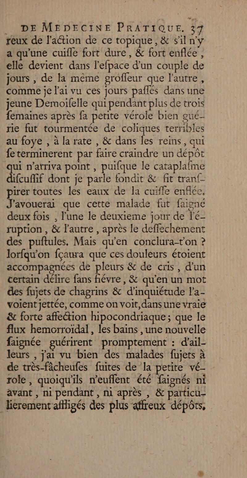 reux de lation de ce topique, &amp; s’il ny a qu'une cuifle fort dure, &amp; fort enflée , elle devient dans l’efpace d'un couple de jours , de la même grofleur que l'autre, comme je l'ai vu ces jours paflés dans une jeune Demoilfelle qui pendant plus de trois femaines après fa petite vérole bien gué- rie fut tourmentée de coliques terribles au foye , à la rate , &amp; dans les reins, qui feterminerent par faire craindre un dépôt qui n’arriva point , puifque le cataplafme difcuffif dont je parle fondit &amp; fit tran{- pirer toutes les eaux de la cuïffe enflée, J'avouerai que cette malade fut faignc deux fois , l’une le deuxieme jour de le- ruption , &amp; l'autre , après le deffechement des puftules. Mais qu’en conclura-ton ? lorfqu'on fçaura que ces douleurs étoient accompagnées de pleurs &amp; de cris, d'un certain délire fans ñévre, &amp; qu'en un mot des fujets de chagrins &amp; d’inquiétude l’a- voient jettée, comme on voit, dans une vraie &amp; forte affection hipocondriaque; que le flux hemorroïdal , les bains , une nouvelle faignée guérirent promptement : d’ail- leurs , j'ai vu bien des malades fujets à de très-fâcheufes fuites de ‘la petite vé- role, quoiqu'ils n'euflent été faignés ni avant , ni pendant , ni après , &amp; particu- lierement affligés des plus affreux dépôts,