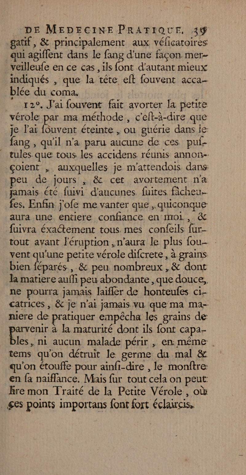 gatif, & principalement aux vélicatoires qui agiflent dans le fang d’une façon mer- veilleufe en ce cas , ils font d'autant mieux indiqués , que la tête eft fouvent acca- blée du coma. | 12°, J'ai fouvent fait avorter la petite vérole par ma méthode, c’eft-à-dire que je l'ai fouvent éteinte , ou guérie dans le fang , qu'il n’a paru aucune de ces pul- tules. que tous les accidens réunis annon-. çoient , auxquelles je m'attendois. dans: peu de jours , & cet avortement na pamais été fuivi d’aucunes. fuites fâcheu- fes, Enfin j'ofe me vanter que , quiconque aura une entiere confiance. en moL, & fuivra éxactement tous mes confeils fur- tout avant éruption ,n’aura le plus fou . vent qu'une petite vérole difcrete, à grains bien féparés, & peu nombreux ,& dont la matiere aufli peu abondante ,que douce, ne pourra jamais laifler de honteufes ci- catrices , & je n’ai jamais vu que ma ma- niere de pratiquer empécha les grains de: arvenir à la maturité dont ils font capa- les, ni aucun malade périr , en: même | tems qu'on détruit le germe du mal & qu'on étouffe pour ainfi-dire , le monftre en fa naiflance. Mais fur tout cela on peut: Hre mon Traité de la Petite Vérole , où gs points importans font fort éclaircis.