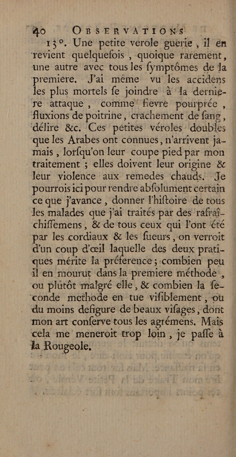 139. Une petite verole guerie , il ém revient quelquefois , quoique rarement, une autre avec tous les fymptômes de da premiere. J'ai même vu les accidens les plus mortels fe joindre à la dernie- re attaque, comme’ fievre pourprée , fluxions de poitrine, c'achement de fans, délire &amp;c. Ces petites véroles doubles ‘que les Arabes ont connues, n'arrivent ja- mais , lorfqu’on leur coupe pied par mon traitement ; elles doivent leur origine &amp; leur violence aux remedes chauds! Je pourrois ici pour rendre abfolument certain ce que j'avance , donner l’hiftoire de tous les malades que j'ai traités par des ‘rafraf- chiffemens, &amp; de tous ceux qui l'ont été par les cordiaux &amp; les fueurs , on verroit d'un coup d'œil ss des deux prati- ques mérite la préference ;-combien peu il en mourut dans la premiere méthode, ou plutôt malgré elle, &amp; combien la {e- ‘conde methode en tue vifiblement , où du moins defigure de beaux vifages , dont mon art conferve tous les agrémens, Maïs cela me meneroït trop loin, je pañle à la Rougeole,